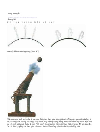 trong tương lai.
Người dịch: da_trạch@yahoo.com; http://datrach.blogspot.com
Trang 109
V Ũ T R ụ T R O N G M ộ T V ỏ H ạ T
như một hình trụ thẳng đứng (hình 4.7).
Chiều caocủa hình trụ có thể là phép đo thời gian, thời gian tăng đối với mỗi người quan sát và chạy từ
âm vô cùng đến dương vô cùng. Tuy nhiên, hãy tưởng tượng rằng, thay cho hình trụ đó là một hình
trụ với một cái quai (hoặc là một “hố giun” (wormhole)) tách rời khỏi hình trụ sau đó lại nhập lại.
Do đó, bất kỳ phép đo thời gian nào đều có các điểm dừng tại nơi mà cáiquai nhập vào
 