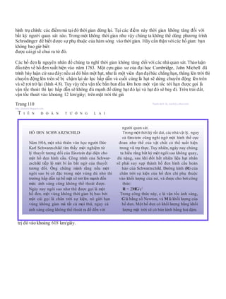 hình trụ chính: các điểm mà tại đó thời gian dừng lại. Tại các điểm này thời gian không tăng đối với
bất kỳ người quan sát nào. Trong một không thời gian như vậy chúng ta không thể dùng phương trình
Schrodinger để biết được sự phụ thuộc của hàm sóng vào thời gian. Hãy cẩn thận vớicác hố giun: bạn
không bao giờ biết
được cáigì sẽ chui ra từ đó.
Các hố đen là nguyên nhân để chúng ta nghĩ thời gian không tăng đối với các nhà quan sát. Thảoluận
đầutiên về hố đen xuất hiện vào năm 1783. Một cựu giáo sư của đại học Cambridge, John Michell đã
trình bày luận cứ sau đây:nếu ai đó bắn một hạt, như là một viên đạn đạibác chẳng hạn, thẳng lên trời thì
chuyển động lên trên sẽ bị chậm lại do lực hấp dẫn và cuối cùng là hạt sẽ dừng chuyển động lên trên
và sẽ rơitrở lại (hình 4.8). Tuy vậy nếu vận tốc bắn ban đầu lớn hơn một vận tốc tới hạn được gọi là
vận tốc thoát thì lực hấp dẫn sẽ không đủ mạnh để dừng hạt đó lại và hạt đó sẽ bay đi. Trên trái đất,
vận tốc thoát vào khoảng 12 km/giây; trên mặt trời thì giá
Trang 110 Người dịch: da_trạch@yahoo.com;
http://datrach.blogspot.com
T I Ê N Đ O Á N T Ư Ơ N G L A I
trị đó vào khoảng 618 km/giây.
người quan sát.
HỐ ĐEN SCHWARZSCHILD Trong một thời kỳ rất dài, các nhà vật lý, ngay
cả Einstein cũng nghi ngờ một hình thể cực
Năm 1916, một nhà thiên văn học người Đức đoan như thế của vật chất có thể xuất hiện
Karl Schwarzschild tìm thấy một nghiệm từ trong vũ trụ thực. Tuy nhiên, ngày nay chúng
lý thuyết tương đối của Einstein đại diện cho ta hiểu rằng bất kỳ một ngôi sao không quay,
một hố đen hình cầu. Công trình của Schwar- đủ nặng, sau khi đốt hết nhiên liệu hạt nhân
zschild tiếp lộ một bí ẩn bất ngờ của thuyết sẽ phải suy sụp thành hố đen hình cầu hoàn
tương đối. Ông chứng minh rằng nếu một hảo của Schwarzschild. Đường kính (R) của
ngôi sao bị cô đặc trong một vùng đủ nhỏ thì chân trời sự kiện của hố đen chỉ phụ thuộc
trường hấp dẫn tại bề mặt sẽ trở lên mạnh đến vào khối lượng của nó, và được cho bởi công
mức ánh sáng cũng không thể thoát được. thức:
Ngày nay ngôi sao như thế được gọi là một R = 2MG/c2
hố đen, một vùng không thời gian bị bao bởi Trong công thức này, c là vận tốc ánh sáng,
một cái gọi là chân trời sự kiện, nó giới hạn Glà hằng số Newton, và Mlà khối lượng của
vùng không gian mà tất cả mọi thứ, ngay cả hố đen. Một hố đen có khối lượng bằng khối
ánh sáng cũng không thể thoát ra để đến với lượng mặt trời sẽ có bán kính bằng hai dặm.
 