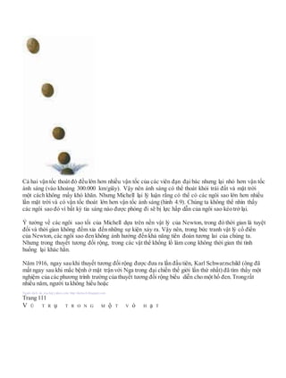 Cả hai vận tốc thoát đó đều lớn hơn nhiều vận tốc của các viên đạn đại bác nhưng lại nhỏ hơn vận tốc
ánh sáng (vào khoảng 300.000 km/giây). Vậy nên ánh sáng có thể thoát khỏi trái đất và mặt trời
một cách không mấy khó khăn. Nhưng Michell lại lý luận rằng có thể có các ngôi sao lớn hơn nhiều
lần mặt trời và có vận tốc thoát lớn hơn vận tốc ánh sáng (hình 4.9). Chúng ta không thể nhìn thấy
các ngôi sao đó vì bất kỳ tia sáng nào được phóng đi sẽ bị lực hấp dẫn của ngôi sao kéo trở lại.
Ý tưởng về các ngôi sao tối của Michell dựa trên nền vật lý của Newton, trong đó thời gian là tuyệt
đối và thời gian không đếm xỉa đến những sự kiện xảy ra. Vậy nên, trong bức tranh vật lý cổ điển
của Newton, các ngôi sao đen không ảnh hưởng đến khả năng tiên đoán tương lai của chúng ta.
Nhưng trong thuyết tương đối rộng, trong các vật thể khổng lồ làm cong không thời gian thì tình
huống lại khác hẳn.
Năm 1916, ngay sau khi thuyết tương đối rộng được đưa ra lần đầu tiên, Karl Schwarzschild (ông đã
mất ngay sau khi mắc bệnh ở mặt trận với Nga trong đại chiến thế giới lần thứ nhất) đã tìm thấy một
nghiệm của các phương trình trường của thuyết tương đối rộng biểu diễn cho một hố đen. Trongrất
nhiều năm, người ta không hiểu hoặc
Người dịch: da_trạch@yahoo.com; http://datrach.blogspot.com
Trang 111
V Ũ T R ụ T R O N G M ộ T V ỏ H ạ T
 