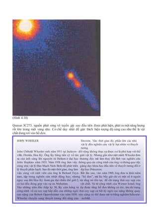 (Hình 4.10)
Quasar 3C273, nguồn phát sóng vô tuyến giả sao đầu tiên được phát hiện, phát ra một năng lượng
rất lớn trong một vùng nhỏ. Cơ chế duy nhất để giải thích hiện tượng độ sáng cao như thế là vật
chất đang rơi vào hố đen.
JOHN WHEELER Einstein. Vào thời gian đó, phần lớn các nhà
vật lý đều nghiên cứu vật lý hạt nhân và thuyết
tương
John Chibald Wheeler sinh năm 1911 tại Jackson- đối rộng không thực sự được coi là phù hợp với thế
ville, Florida, Hoa Kỳ. Ông lấy bằng tiến sỹ về tán giới vật lý. Nhưng gần như một mình Wheeler đơn
xạ của ánh sáng lên nguyên tử Helium ở đại học thương độc mã làm thay đổi lĩnh vực nghiên cứu
John Hopkins năm 1933. Năm 1938 ông làm việc thông qua các công trình của ông và thông qua việc
cùng nhà vật lý Đan Mạch Niels Bohr để phát triển giảng dạy khóa học đầu tiên về thuyết tương đối ở
lý thuyết phân hạch. Sau đó một thời gian, ông làm đại học Princeton.
việc cùng với sinh viên của ông là Richard Feyn- Rất lâu sau, vào năm 1969, ông đưa ra khái niệm
man, tập trung nghiên cứu nhiệt động học; nhưng “hố đen”, mà lúc bấy giờ chỉ có một số ít người
ngay sau khi Hoa Kỳ tham gia đại chiến thế giới 2, tin rằng nó tồn tại, để chỉ trạng thái suy sụp của
cả hai đều đóng góp vào sự án Mahattan. vật chất. Và từ công trình của Werner Israel, ông
Vào những năm đầu thập kỷ 50, lấy cảm hứng từ dự đoán rằng hố đen không có tóc, ám chỉ trạng
công trình về sự suy sụp hấp dẫn của những ngôi thái suy sụp cả bất kỳ ngôi sao nặng không quay
sao nặng của Robert Oppenheimer vào năm 1039, nào cũng có thể được mô tả bằng nghiệm Schswar-
Wheeler chuyển sang thuyết tương đối rộng của zschild.
 