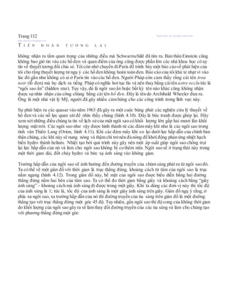 Trang 112 Người dịch: da_trạch@yahoo.com;
http://datrach.blogspot.com
T I Ê N Đ O Á N T Ư Ơ N G L A I
không nhận ra tầm quan trọng của những điều mà Schwarzschild đã tìm ra. Bản thân Einstein cũng
không bao giờ tin vào các hố đen và quan điểm của ông cũng được phần lớn các nhà khoa học có uy
tín về thuyết tương đối chia sẻ. Tôi còn nhớ chuyến điParis để trình bày một báo cáovề phát hiện của
tôi cho rằng thuyết lượng tử ngụ ý các hố đen không hoàn toàn đen. Báo cáo của tôi khá tẻ nhạt vì vào
lúc đó gần như không có ai ở Paris tin vào các hố đen. Người Pháp còn cảm thấy rằng cái tên trou
noir (lỗ đen) mà họ dịch ra tiếng Pháp có nghĩa hơi tục tĩu và nên thay bằng cáitên astre occlu tức là
“ngôi sao ẩn” (hidden star). Tuy vậy, dù là ngôi sao ẩn hoặc bất kỳ tên nào khác cũng không nhận
được sự nhìn nhận của công chúng bằng cái tên hố đen. Đây là tên do Archibald Wheeler đưa ra.
Ông là một nhà vật lý Mỹ, người đã gây nhiều cảm hứng cho các công trình trong lĩnh vực này.
Sự phát hiện ra các quasar vào năm 1963 đã gây ra một cuộc bùng phát các nghiên cứu lý thuyết về
hố đen và các nỗ lực quan sát để nhìn thấy chúng (hình 4.10). Đây là bức tranh được ghép lại. Hãy
xem xét những điều chúng ta tin về lịch sửcủa một ngôi sao có khối lượng lớn gấp hai mươi lần khối
lượng mặt trời. Các ngôi sao như vậy được hình thành từ các đám mây khí như là các ngôi sao trong
tinh vân Thiên Lang (Orion, hình 4.11). Khi các đám mây khí co lại dưới lực hấp dẫn của chính bản
thân chúng, các khí này sẽ nung nóng và thậm chí trởnên đủ nóng để khởi động phản ứng nhiệt hạch
biến hydro thành helium. Nhiệt tạo bởi quá trình này gây nên một áp suất giúp ngôi sao chống trọi
lại lực hấp dẫn của nó và làm cho ngôi sao không bị co thêm nữa. Ngôi sao sẽ ở trạng thái này trong
một thời gian dài, đốt cháy hydro và bức xạ ánh sáng vào không gian.
Trường hấp dẫn của ngôi sao sẽ ảnh hưởng đến đường truyền của chùm sáng phát ra từ ngôi sao đó.
Ta có thể vẽ một giản đồ với thời gian là trục thẳng đứng, khoảng cách từ tâm của ngôi sao là trục
nằm ngang (hình 4.12). Trong giản đồ này, bề mặt của ngôi sao được biểu diễn bằng hai đường
thẳng đứng nằm hai bên của tâm sao. Ta có thể đo thời gian bằng giây và khoảng cách bằng “giây
ánh sáng” – khoảng cách mà ánh sáng đi được trong một giây. Khi ta dùng các đơn vị này thì tốc độ
của ánh sáng là 1; tức là, tốc độ của ánh sáng là một giây ánh sáng trên giây. Giản đồ ngụ ý rằng, ở
phía xa ngôi sao, xa trường hấp dẫn của nó thì đường truyền của tia sáng trên giản đồ là một đường
thẳng tạo với trục thẳng đứng một góc 45 độ. Tuy nhiên, gần ngôi sao thì độ cong của không thời gian
do khối lượng của ngôi sao gây ra sẽ làm thay đổi đường truyền của các tia sáng và làm cho chúng tạo
với phương thẳng đứng một góc
 