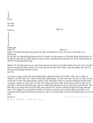Kỳ dị
Tia sáng
Tia sáng
Ngôi sao Ngôi sao
Không gian
Hình 4.12 Hình 4.13
(Hình 4.12) Không thời gian xung quanh một ngôi sao không bị suy sập. Ánh sáng có thể thoát ra từ
Không gian
bệ mặt ngôi sao (đường thẳng đứng màu đỏ). Ở xa ngôi sao, ánh sáng tạo với phương thẳng đứng một góc 45
độ, nhưng ở gần ngôi sao, khối lượng của ngôi sao làm cong không thời gian làm cho các tia sáng làm một góc
nhỏ hơn với phương thẳng đứng.
(Hình 4.13) Nếu một ngôi sao suy sập (đường màu đỏ cắt nhau tại một điểm) không thời gian bị bẻ cong đến
nỗi ánh sáng gần bề mặt bị hướng vào trong. Một hố đen được hình thành, một vùng không thời gian mà
ánh sáng từ đó không thể thoát ra được.
hẹp hơn.
Các ngôi sao nặng sẽ đốt cháy hydro thành helium nhanh hơn mặt trời rất nhiều. Điều này có nghĩa là
chúng sẽ cạn kiệt hydro chỉ trong một thời gian ngắn khoảng vài trăm triệu năm. Sau đó, các ngôi sao này
sẽ đối mặt với một cuộc khủng hoảng. Chúng có thể đốt helium thành các nguyên tố nặng hơn như là carbon
và oxygen, nhưng các phản ứng hạt nhân này không giải thoát nhiều năng lượng, do đó các ngôi sao sẽ
mất nhiệt và mất đi áp suất nhiệt giúp ngôi sao chống lại lực hấp dẫn. Do đó các ngôisao trở nên nhỏ hơn. Nếu
khối lượng của chúng lớn hơn hai lần khối lượng mặt trời thì áp suất sẽ không bao giờ đủ để ngăn chặn quá
trình co lại. Chúng sẽ suy sụp thành một điểm với mật độ vô hạn tạo nên cái gọi là điểm kỳ dị (hình 4.13).
Trong giản đồ thời gian theo khoảng cách từ tâm ngôi sao, khi một ngôi sao co lại thì đường truyền của các tia
sáng
Trang 114 Người dịch: da_trạch@yahoo.com; http://datrach.blogspot.com
T I Ê N Đ O Á N T Ư Ơ N G L A I
ThờigianThờigianChântrời
 