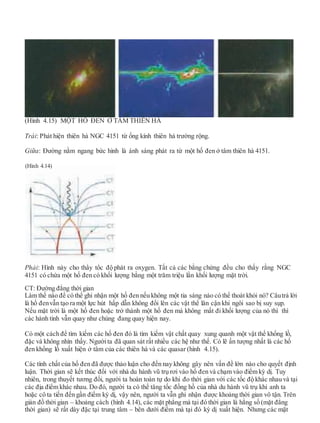 (Hình 4.15) MỘT HỐ ĐEN Ở TÂM THIÊN HÀ
Trái: Phát hiện thiên hà NGC 4151 từ ống kính thiên hà trường rộng.
Giữa: Đường nằm ngang bức hình là ánh sáng phát ra từ một hố đen ở tâm thiên hà 4151.
Phải: Hình này cho thấy tốc độ phát ra oxygen. Tất cả các bằng chứng đều cho thấy rằng NGC
4151 có chứa một hố đen có khối lượng bằng một trăm triệu lần khối lượng mặt trời.
CT: Đường đẳng thời gian
Làm thế nào để có thể ghi nhận một hố đen nếu không một tia sáng nào có thể thoát khỏi nó? Câutrả lời
là hố đenvẫn tạo ra một lực hút hấp dẫn không đổi lên các vật thể lân cận khi ngôi sao bị suy sụp.
Nếu mặt trời là một hố đen hoặc trở thành một hố đen mà không mất đi khối lượng của nó thì thì
các hành tinh vẫn quay như chúng đang quay hiện nay.
Có một cách để tìm kiếm các hố đen đó là tìm kiếm vật chất quay xung quanh một vật thể khổng lồ,
đặc và không nhìn thấy. Ngườita đã quan sát rất nhiều các hệ như thế. Có lẽ ấn tượng nhất là các hố
đen khổng lồ xuất hiện ở tâm của các thiên hà và các quasar (hình 4.15).
Các tính chất của hố đen đã được thảo luận cho đến nay không gây nên vấn đề lớn nào cho quyết định
luận. Thời gian sẽ kết thúc đối với nhà du hành vũ trụ rơi vào hố đen và chạm vào điểm kỳ dị. Tuy
nhiên, trong thuyết tương đối, người ta hoàn toàn tự do khi đo thời gian với các tốc độ khác nhau và tại
các địa điểm khác nhau. Do đó, người ta có thể tăng tốc đồng hồ của nhà du hành vũ trụ khi anh ta
hoặc cô ta tiến đến gần điểm kỳ dị, vậy nên, người ta vẫn ghi nhận được khoảng thời gian vô tận. Trên
giản đồ thời gian – khoảng cách (hình 4.14), các mặt phẳng mà tại đó thời gian là hằng số (mặt đẳng
thời gian) sẽ rất dày đặc tại trung tâm – bên dưới điểm mà tại đó kỳ dị xuất hiện. Nhưng các mặt
(Hình 4.14)
 