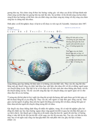 gương bán mạ. Hai chùm sáng đi theo hai hướng vuông góc với nhau sau đó lại kết hợp thành một
chùm sáng sau khi đập vào gương bán mạ một lần nữa. Sự sai khác về tốc độ ánh sáng của haichùm
sáng đi theo hai hướng có thể làm cho các đỉnh sóng của chùm sáng này trùng với đáy sóng của chùm
sáng kia và chúng triệt tiêu nhau.
Hình phải: sơ đồ thí nghiệm được vẽ lạitừ sơ đồ được in trên tạp chí Scientiﬁc American năm 1887.
Trang 8 Người dịch: da_trạch@yahoo.com;
http://datrach.blogspot.com
L Ư ợ C S ử V ề T H U Y ế T T Ư Ơ N G Đ ố I
trong không gian hay không thì khái niệm ê-te không còn cần thiết nữa. Thay vào đó, ông bắt đầu
bằng một giả thuyết rằng các định luật khoa học xuất hiện như nhau đối với tất cả những người quan
sát chuyển động tự do. Đặc biệt là họ sẽ đo được tốc độ ánh sánh như nhau không phụ thuộc vào tốc
độ chuyển động của họ. Tốc độ của ánh sáng độc lập với chuyển động của người quan sát và như
nhau theo tất cả các hướng.
Ý tưởng này đòihỏi phải từ bỏ ý nghĩ cho rằng tồn tạimột đạilượng phổ quát được gọi là thời gian có
thể đo được bằng tất cả các đồng hồ. Thay vào đó, mỗi người có một thời gian riêng của họ. Thời
gian của hai người sẽ giống nhau nếu hai người đó đứng yên tương đối với nhau, nhưng thời gian sẽ
khác nhau nếu hai người đó chuyển động tương đối với nhau.
Giả thuyết này được khẳng định bằng rất nhiều thí nghiệm, trong đó có một thí nghiệm gồm hai
đồng hồ chính xác bay theo hướng ngược nhau vòng quanh tráiđấtvà quay lại cho thấy thời gian có
sai lệch chút ít. Giả thuyết gợi ý rằng nếu ai đó muốn sống lâu hơn thì người đó nên bay về hướng
đông vì như thế thì tốc độ của trái đất sẽ bổ sung vào tốc độ của máy bay. Tuy vậy, các bữa ăn trên
máy bay sẽ rút ngắn cuộc sống của bạn gấp nhiều lần một phần nhỏ của giây mà bạn có được.
(Hình 1.4)
Đồng hồ trên phi cơ bay
về hướng tây ghi nhận một
khoảng thời gian lâu hơn
người anh sinh đôi của nó
bay về hướng ngược lại
Bay từ đông sang tây
Thời gian của các hành
khách trên phi cơ bay về
hướng đông sẽ ngắn hơn thời
gian
Bay từ tây sang đông của những hành khách trên
phi cơ bay về hướng tây
 