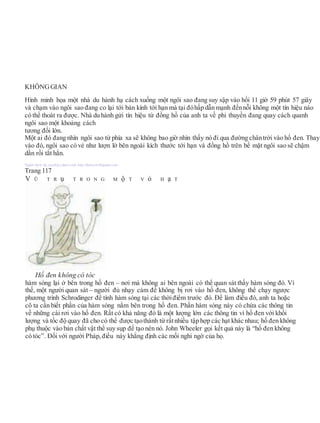 KHÔNGGIAN
Hình minh họa một nhà du hành hạ cách xuống một ngôi sao đang suy sập vào hồi 11 giờ 59 phút 57 giây
và chạm vào ngôi sao đang co lại tới bán kính tới hạn mà tại đóhấp dẫn mạnh đếnnỗi không một tín hiệu nào
có thể thoát ra được. Nhà du hành gửi tín hiệu từ đồng hồ của anh ta về phi thuyền đang quay cách quanh
ngôi sao một khoảng cách
tương đối lớn.
Một ai đó đang nhìn ngôi sao từ phía xa sẽ không bao giờ nhìn thấy nó đi qua đường chântrời vào hố đen. Thay
vào đó, ngôi sao có vẻ như lượn lờ bên ngoài kích thước tới hạn và đồng hồ trên bề mặt ngôi sao sẽ chậm
dần rồi tắt hẳn.
Người dịch: da_trạch@yahoo.com; http://datrach.blogspot.com
Trang 117
V Ũ T R ụ T R O N G M ộ T V ỏ H ạ T
hàm sóng lại ở bên trong hố đen – nơi mà không ai bên ngoài có thể quan sát thấy hàm sóng đó. Vì
thế, một người quan sát – người đủ nhạy cảm để không bị rơi vào hố đen, không thể chạy ngược
phương trình Schrodinger để tính hàm sóng tại các thờiđiểm trước đó. Để làm điều đó, anh ta hoặc
cô ta cần biết phần của hàm sóng nằm bên trong hố đen. Phần hàm sóng này có chứa các thông tin
về những cái rơi vào hố đen. Rất có khả năng đó là một lượng lớn các thông tin vì hố đen với khối
lượng và tốc độ quay đã cho có thể được tạothành từ rấtnhiều tập hợp các hạt khác nhau; hố đen không
phụ thuộc vào bản chất vật thể suy sụp để tạo nên nó. John Wheeler gọi kết quả này là “hố đen không
có tóc”. Đối với người Pháp, điều này khẳng định các mối nghi ngờ của họ.
Hố đen không có tóc
 