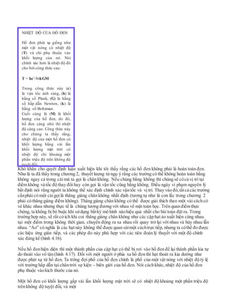 Khó khăn cho quyết định luận xuất hiện khi tôi thấy rằng các hố đen không phải là hoàn toàn đen.
Như là ta đã thấy trong chương 2, thuyết lượng tử ngụ ý rằng các trường có thể không hoàn toàn bằng
không ngay cả trong cái mà ta gọi là chân không. Nếu chúng bằng không thì chúng sẽ cócả vị trí tại
điểm không và tốc độ thay đổi hay còn gọi là vận tốc cũng bằng không. Điều ngày vi phạm nguyên lý
bất định nói rằng người ta không thể xác định chính xác vận tốc và vị trí. Thay vào đó, tấtcả các trường
cầnphải có một cáigọi là thăng giáng chân không nhất định (tương tự như là con lắc trong chương 2
phải có thăng giáng điểm không). Thăng giáng chân không có thể được giải thích theo một vài cách có
vẻ khác nhau nhưng thực tế là chúng tương đương với nhau về mặt toán học. Trên quan điểm thực
chứng, ta không bị bó buộc khi sửdụng bấtkỳ mô hình nàohiệu quả nhất cho bài toán đặt ra. Trong
trường hợp này, sẽ rất có ích khi coi thăng giáng chân không như các cặp hạt ảo xuất hiện cùng nhau
tại một điểm trong không thời gian, chuyển động ra xa nhau rồi quay trở lại với nhau và hủy nhau lẫn
nhau. “Ảo” có nghĩa là các hạt này không thể được quan sátmột cáchtrực tiếp, nhưng ta cóthể đo được
các hiệu ứng gián tiếp, và các phép đo này phù hợp với các tiên đoán lý thuyết với một độ chính
xác đáng kể (hình 4.16).
Nếu hố đen hiện diện thì một thành phần của cặp hạt có thể bị rơi vào hố đen để lại thành phần kia tự
do thoát vào vô tận (hình 4.17). Đối với một người ở phía xa hố đen thì hạt thoát ra kia dường như
được phát xạ từ hố đen. Ta trông đợi phổ của hố đen chính là phổ của một vật nóng với nhiệt độ tỷ lệ
với trường hấp dẫn tại chân trời sự kiện – biên giới của hố đen. Nói cách khác, nhiệt độ của hố đen
phụ thuộc vào kích thước của nó.
Một hố đen có khối lượng gấp vài lần khối lượng mặt trời sẽ có nhiệt độ khoảng một phần triệu độ
trên không độ tuyệt đối, và một
NHIỆT ĐỘ CỦA HỐ ĐEN
Hố đen phát xạ giống như
một vật nóng có nhiệt độ
(T) và chỉ phụ thuộc vào
khối lượng của nó. Nói
chính xác hơn là nhiệt độ đó
cho bởi công thức sau:
T = hc3
/8kGM
Trong công thức này (c)
là vận tốc ánh sáng, (h) là
hằng số Plank, (G) là hằng
số hấp dẫn Newton, (k) là
hằng số Boltzman.
Cuối cùng là (M) là khối
lượng của hố đen, do đó,
hố đen càng nhỏ thì nhiệt
độ càng cao. Công thức này
cho chúng ta thấy rằng,
nhiệt độ của một hố đen có
khối lượng bằng vài lần
khối lượng mặt trời có
nhiệt độ chỉ khoảng một
phần triệu độ trên không độ
tuyệt đối.
 