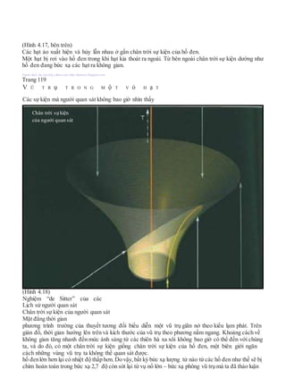 (Hình 4.17, bên trên)
Các hạt ảo xuất hiện và hủy lẫn nhau ở gần chân trời sự kiện của hố đen.
Một hạt bị rơi vào hố đen trong khi hạt kia thoát ra ngoài. Từ bên ngoài chân trời sự kiện dường như
hố đen đang bức xạ các hạt ra không gian.
Người dịch: da_trạch@yahoo.com; http://datrach.blogspot.com
Trang 119
V Ũ T R ụ T R O N G M ộ T V ỏ H ạ T
Các sự kiện mà người quan sát không bao giờ nhìn thấy
(Hình 4.18)
Nghiệm “de Sitter” của các
Lịch sử người quan sát
Chân trời sự kiện của người quan sát
Mặt đẳng thời gian
phương trình trường của thuyết tương đối biểu diễn một vũ trụ giãn nở theo kiểu lạm phát. Trên
giản đồ, thời gian hướng lên trên và kích thước của vũ trụ theo phương nằm ngang. Khoảng cách về
không gian tăng nhanh đến mức ánh sáng từ các thiên hà xa xôi không bao giờ có thể đến với chúng
ta, và do đó, có một chân trời sự kiện giống chân trời sự kiện của hố đen, một biên giới ngăn
cách những vùng vũ trụ ta không thể quan sát được.
hố đenlớn hơn lại có nhiệt độ thấp hơn. Do vậy, bất kỳ bức xạ lượng tử nào từ các hố đen như thế sẽ bị
chìm hoàn toàn trong bức xạ 2,7 độ còn sót lại từ vụ nổ lớn – bức xạ phông vũ trụ mà ta đã thảo luận
Chân trời sựkiện
của người quan sát
 