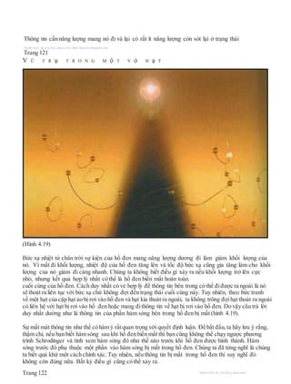 Thông tin cần năng lượng mang nó đi và lại có rất ít năng lượng còn sót lại ở trạng thái
Người dịch: da_trạch@yahoo.com; http://datrach.blogspot.com
Trang 121
V Ũ T R ụ T R O N G M ộ T V ỏ H ạ T
(Hình 4.19)
Bức xạ nhiệt từ chân trời sự kiện của hố đen mang năng lượng dương đi làm giảm khối lượng của
nó. Vì mất đi khối lượng, nhiệt độ của hố đen tăng lên và tốc độ bức xạ cũng gia tăng làm cho khối
lượng của nó giảm đi càng nhanh. Chúng ta không biết điều gì xảy ra nếu khối lượng trở lên cực
nhỏ, nhưng kết quả hợp lý nhất có thể là hố đen biến mất hoàn toàn.
cuối cùng của hố đen. Cách duy nhất có vẻ hợp lý để thông tin bên trong có thể điđược ra ngoài là nó
sẽ thoát ra liên tục với bức xạ chứ không đợi đến trạng thái cuối cùng này. Tuy nhiên, theo bức tranh
về một hạt của cặp hạt ảo bị rơi vào hố đen và hạt kia thoát ra ngoài, ta không trông đợihạt thoát ra ngoài
có liên hệ với hạt bị rơi vào hố đen hoặc mang đithông tin về hạt bị rơi vào hố đen. Do vậy câu trả lời
duy nhất dường như là thông tin của phần hàm sóng bên trong hố đen bị mất (hình 4.19).
Sự mất mát thông tin như thế cóhàm ý rấtquan trọng với quyết định luận. Để bắt đầu, ta hãy lưu ý rằng,
thậm chí, nếu bạn biết hàm sóng sau khi hố đen biến mất thì bạn cũng không thể chạy ngược phương
trình Schrodinger và tính xem hàm sóng đó như thế nào trước khi hố đen được hình thành. Hàm
sóng trước đó phụ thuộc một phần vào hàm sóng bị mất trong hố đen. Chúng ta đã từng nghĩ là chúng
ta biết quá khứ một cách chính xác. Tuy nhiên, nếu thông tin bị mất trong hố đen thì suy nghĩ đó
không còn đúng nữa. Bất kỳ điều gì cũng có thể xảy ra.
Trang 122 Người dịch: da_trạch@yahoo.com;
 