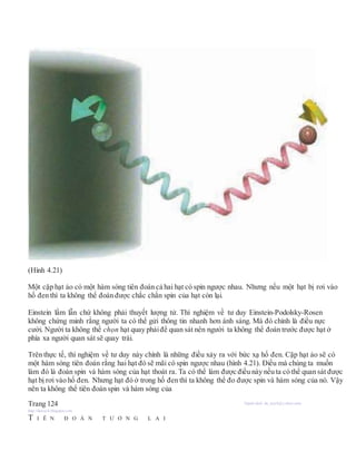 (Hình 4.21)
Một cặp hạt ảo có một hàm sóng tiên đoán cả hai hạt có spin ngược nhau. Nhưng nếu một hạt bị rơi vào
hố đen thì ta không thể đoán được chắc chắn spin của hạt còn lại.
Einstein lầm lẫn chứ không phải thuyết lượng tử. Thí nghiệm về tư duy Einstein-Podolsky-Rosen
không chứng minh rằng người ta có thể gửi thông tin nhanh hơn ánh sáng. Mà đó chính là điều nực
cười. Người ta không thể chọn hạt quay phảiđể quan sát nên người ta không thể đoán trước được hạt ở
phía xa người quan sát sẽ quay trái.
Trên thực tế, thí nghiệm về tư duy này chính là những điều xảy ra với bức xạ hố đen. Cặp hạt ảo sẽ có
một hàm sóng tiên đoán rằng hai hạt đó sẽ mãi có spin ngược nhau (hình 4.21). Điều mà chúng ta muốn
làm đó là đoán spin và hàm sóng của hạt thoát ra. Ta có thể làm được điều này nếu ta có thể quan sát được
hạt bị rơi vào hố đen. Nhưng hạt đó ở trong hố đen thì ta không thể đo được spin và hàm sóng của nó. Vậy
nên ta không thể tiên đoán spin và hàm sóng của
Trang 124 Người dịch: da_trạch@yahoo.com;
http://datrach.blogspot.com
T I Ê N Đ O Á N T Ư Ơ N G L A I
 