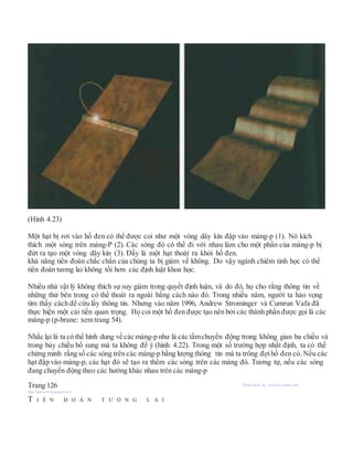 (Hình 4.23)
Một hạt bị rơi vào hố đen có thể được coi như một vòng dây kín đập vào màng-p (1). Nó kích
thích một sóng trên màng-P (2). Các sóng đó có thể đi với nhau làm cho một phần của màng-p bị
đứt ra tạo một vòng dây kín (3). Đấy là một hạt thoát ra khỏi hố đen.
khả năng tiên đoán chắc chắn của chúng ta bị giảm về không. Do vậy ngành chiêm tinh học có thể
tiên đoán tương lai không tồi hơn các định luật khoa học.
Nhiều nhà vật lý không thích sự suy giảm trong quyết định luận, và do đó, họ cho rằng thông tin về
những thứ bên trong có thể thoát ra ngoài bằng cách nào đó. Trong nhiều năm, người ta hảo vọng
tìm thấy cách để cứu lấy thông tin. Nhưng vào năm 1996, Andrew Strominger và Cumrun Vafa đã
thực hiện một cải tiến quan trọng. Họ coi một hố đen được tạo nên bởi các thành phần được gọi là các
màng-p (p-brane: xem trang 54).
Nhắc lại là ta có thể hình dung về các màng-p như là các tấmchuyển động trong không gian ba chiều và
trong bảy chiều bổ sung mà ta không để ý (hình 4.22). Trong một số trường hợp nhất định, ta có thể
chứng minh rằng số các sóng trên các màng-p bằng lượng thông tin mà ta trông đợihố đen có. Nếu các
hạt đập vào màng-p, các hạt đó sẽ tạo ra thêm các sóng trên các màng đó. Tương tự, nếu các sóng
đang chuyển động theo các hướng khác nhau trên các màng-p
Trang 126 Người dịch: da_trạch@yahoo.com;
http://datrach.blogspot.com
T I Ê N Đ O Á N T Ư Ơ N G L A I
 