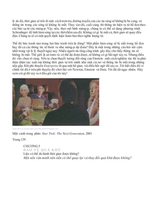 lý do đó, thời gian sẽ trôi đi một cách trơn tru, đường truyền của các tia sáng sẽ không bị bẻ cong, và
thông tin trong các sóng sẽ không bị mất. Thay vào đó, cuối cùng thì thông tin hiện ra từ hố đen theo
các bức xạ từ các màng-p. Vậy nên, theo mô hình màng-p, chúng ta có thể sử dụng phương trình
Schrodinger để tính hàm sóng tạicác thờiđiểm sau đó. Không có gì bị mất cả,thời gian sẽ quay đều
đặn. Chúng ta sẽ có một quyết định luận hoàn hảo theo nghĩa lượng tử.
Thế thì bức tranh nào trong hai bức tranh trên là đúng? Một phần hàm sóng sẽ bị mất trong hố đen
hay tất cả các thông tin sẽ thoát ra như màng-p dự đoán? Đây là một trong những câu hỏi nổi cộm
nhất trong vật lý lý thuyết ngày nay. Nhiều người tin rằng công trình gầy đây cho thấy thông tin sẽ
không bị mất. Thế giới là an toàn và có thể dự đoán được, sẽ không có gì bất ngờ xảy ra. Nhưng điều
đó vẫn chưa rõ ràng. Nếu ta chọn thuyết tương đối rộng của Einstein một cách nghiêm túc thì ta phải
thừa nhận xác xuất mà không thời gian tự trói mình như một cái nơ và thông tin bị mất trong những
nếp gấp. Khi phi thuyền Enterprise điqua một hố giun, vài điều bất ngờ đã xảy ra. Tôi biết điều đó vì
chính tôi đã ở trên phi thuyền đó chơi bài với Newton, Einstein và Data. Tôi đã rất ngạc nhiên. Hãy
xem cái gì đã xảy ra ở đầu gối của tôi này!
Người dịch: da_trạch@yahoo.com; http://datrach.blogspot.com
Một cảnh trong phim Star Trek: The Next Generation, 2001
Trang 129
CHƯƠNG5
B Ả O V Ệ Q U Á K H Ứ
Liệu có thể du hành thời gian được không?
Một nền văn minh tiên tiến có thể quay lại và thay đổi quá khứ được không?
 