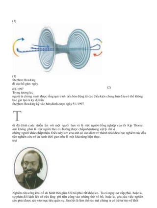 (3)
(1)
Stephen Hawking
đi vào hố giun ngày
6/1/1997 (2)
Trong tương lai,
người ta chứng minh được rằng quá trình tiến hóa động từ các điều kiện chung ban đầu có thể không
bao giờ tạo ra kỳ dị trần
Stephen Hawking ký vào bản đánh cược ngày 5/1/1997
ôi đã đánh cuộc nhiều lần với một người bạn và là một người đồng nghiệp của tôi Kip Thorne,
anh không phải là một người theo xu hướng được chấp nhận trong vật lý chỉ vì
những người khác chấp nhận. Điều này làm cho anh có can đảm trở thành nhà khoa học nghiêm túc đầu
tiên nghiên cứu về du hành thời gian như là một khả năng hiện thực.
trụi
Nghiên cứu công khai về du hành thời gian đòi hỏi phải rấtkhéo léo. Ta có nguy cơ vấp phải, hoặc là,
sự phản đối kịch liệt về việc lãng phí tiền công vào những thứ vô bổ, hoặc là, yêu cầu việc nghiên
cứu phải được xếp vào mục tiêu quân sự. Sau hết là làm thế nào mà chúng ta có thể tự bảo vệ khỏi
T
 