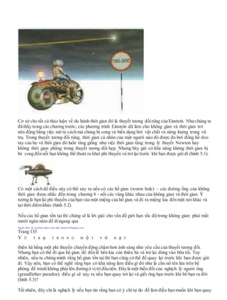 Cơ sở cho tất cả thảo luận về du hành thời gian đó là thuyết tương đốirộng của Einstein. Nhưchúng ta
đã thấy trong các chương trước, các phương trình Einstein đã làm cho không gian và thời gian trở
nên động bằng việc mô tả cách mà chúng bị cong và biến dạng bởi vật chất và năng lượng trong vũ
trụ. Trong thuyết tương đối rộng, thời gian cá nhân của một người nào đó được đo bởi đồng hồ đeo
tay của họ và thời gian đó luôn tăng giống như việc thời gian tăng trong lý thuyết Newton hay
không thời gian phẳng trong thuyết tương đối hẹp. Nhưng bây giờ có khả năng không thời gian bị
bẻ cong đến nỗi bạn không thể thoát ra khỏi phi thuyền và trở lại trước khi bạn được gửi đi (hình 5.1).
Có một cách để điều này có thể xảy ra nếu có các hố giun (worm hole) – các đường ống của không
thời gian được nhắc đến trong chương 4 – nối các vùng khác nhau của không gian và thời gian. Ý
tưởng là bạn lái phi thuyền của bạn vào một miệng của hố giun và đi ra miệng kia đến một nơi khác và
tại thời điểm khác (hình 5.2).
Nếu các hố giun tồn tại thì chúng sẽ là lời giải cho vấn đề giới hạn tốc độ trong không gian: phải mất
mười ngàn năm để đingang qua
Người dịch: da_trạch@yahoo.com; http://datrach.blogspot.com
Trang 135
V Ũ T R ụ T R O N G M ộ T V ỏ H ạ T
thiên hà bằng một phi thuyền chuyển động chậm hơn ánh sáng như yêu cầu của thuyết tương đối.
Nhưng bạn có thể đi qua hố giun để đến lề bên kia của thiên hà và trở lại đúng vào bữa tối. Tuy
nhiên, nếu ta chứng minh rằng hố giun tồn tại thì bạn cũng có thể để quay lại trước khi bạn được gửi
đi. Vậy nên, bạn có thể nghĩ rằng bạn có khả năng làm điều gì đó như là cho nổ tên lửa trên bệ
phóng để tránh không phải lên đườngở vị trí đầutiên. Đâylà một biến đổi của nghịch lý người ông
(grandfather paradox): điều gì sẽ xảy ra nếu bạn quay trở lại và giết ông bạn trước khi bố bạn ra đời
(hình 5.3)?
Tất nhiên, đây chỉ là nghịch lý nếu bạn tin rằng bạn có ý chí tự do để làm điều bạn muốn khi bạn quay
 