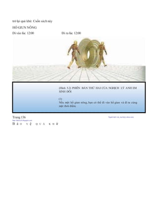 trở lại quá khứ. Cuốn sách này
HỐ GIUN NÔNG
Đi vào lúc 12:00 Đi ra lúc 12:00
Trang 136 Người dịch: da_trạch@yahoo.com;
http://datrach.blogspot.com
B ả O V ệ Q U Á K H ứ
(Hình 5.2) PHIÊN BẢN THỨ HAI CỦA NGHỊCH LÝ ANH EM
SINH ĐÔI
(1)
Nếu một hố giun nông, bạn có thể đi vào hố giun và đí ra cùng
một thời điểm.
 