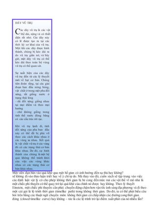 Một viên đạn bắn vào quá khứ qua một hố giun có ảnh hưởng đến xạ thủ hay không?
sẽ không đi vào thảo luận triết học về ý chí tự do. Mà thay vào đó, cuốn sách sẽ tập trung vào việc
các định luật vật lý có cho phép không thời gian bị bẻ cong đến mức mà các vật thể vĩ mô như là
một chiếc phi thuyền có thể quay trở lại quá khứ của chính nó được hay không. Theo lý thuyết
Einstein, một chiếc phi thuyền cần phải chuyển động chậm hơn vận tốc ánh sáng địa phương và đi theo
một cái gọi là lộ trình thời gian (timelike path) trong không thời gian. Do đó, ta có thể phát biểu câu
hỏi trên bằng các thuật ngữ chuyên môn: không thời gian có chấp nhận các đường cong thời gian
đóng (closed timelike curve) hay không – tức là các lộ trình trở lại điểm xuất phát của nó nhiều lần?
DÂY VŨ TRỤ
Các dây vũ trụ là các vật
thể dài, nặng và có thiết
diện rất nhỏ. Các dây này
có lẽ được tạo ra tại các
thời kỳ sơ khai của vũ trụ.
Một khi các dây được hình
thành, chúng bị kéo dài ra
do vũ trụ giãn nở, và bây
giờ, một dây vũ trụ có thể
kéo dài theo toàn bộ vùng
vũ trụ có thể quan sát.
Sự xuất hiện của các dây
vũ trụ đến từ các lý thuyết
mới về hạt cơ bản. Chúng
tiên đoán rằng, tại các giai
đoạn ban đầu nóng bỏng,
vật chất ở trong một pha đối
xứng, rất giống nước ở
trạng thái lỏng
– rất đối xứng: giống nhau
tại mọi điểm và theo mọi
hướng
– chứ không giống trong
tinh thể nước đóng băng
có các cấu trúc rời rạc.
Khi vũ trụ lạnh đi, tính
đối xứng của pha ban đầu
này có thể đã bị phá vỡ
theo các cách khác nhau ở
các vùng xa nhau. Kết quả
là vật chất vũ trụ ở các vùng
đó có các trạng thái cơ bản
khác nhau. Do đó, sự hình
thành của chúng là một hệ
quả không thể tránh khỏi
của việc các vùng khác
nhau có các trạng thái cơ
bản khác nhau.
 