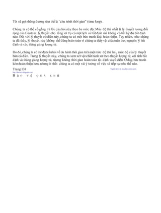 Tôi sẽ gọi những đường như thế là “chu trình thời gian” (time loop).
Chúng ta có thể cố gắng trả lời câu hỏi này theo ba mức độ. Mức độ thứ nhất là lý thuyết tương đối
rộng của Einstein, lý thuyết cho rằng vũ trụ có một lịch sử tất định mà không có bất kỳ độ bất định
nào. Đối với lý thuyết cổ điển này, chúng ta có một bức tranh khá hoàn thiện. Tuy nhiên, như chúng
ta đã thấy, lý thuyết này không thể đúng hoàn toàn vì chúng ta thấy vật chất tuân theo nguyên lý bất
định và các thăng giáng lượng tử.
Do đó, chúng ta cóthể đặtcâuhỏi về du hành thời gian trênmột mức độ thứ hai, mức độ của lý thuyết
bán cổ điển. Trong lý thuyết này, chúng ta xem xét vật chất hành xử theo thuyết lượng tử, với tính bất
định và thăng giáng lượng tử, nhưng không thời gian hoàn toàn tất định và cổ điển. Ở đây,bức tranh
kém hoàn thiện hơn, nhưng ít nhất chúng ta có một vài ý tưởng về việc sẽ tiếp tục như thế nào.
Trang 138 Người dịch: da_trạch@yahoo.com;
http://datrach.blogspot.com
B ả O V ệ Q U Á K H ứ
 