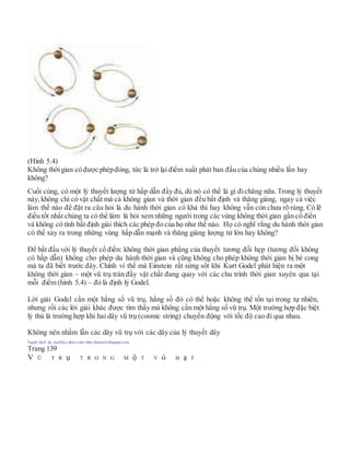 (Hình 5.4)
Không thờigian có được phépđóng, tức là trở lại điểm xuất phát ban đầu của chúng nhiều lần hay
không?
Cuối cùng, có một lý thuyết lượng tử hấp dẫn đầy đủ, dù nó có thể là gì đichăng nữa. Trong lý thuyết
này, không chỉ có vật chất mà cả không gian và thời gian đều bất định và thăng giáng, ngay cả việc
làm thế nào để đặt ra câu hỏi là du hành thời gian có khả thi hay không vẫn còn chưa rõ ràng. Có lẽ
điều tốt nhất chúng ta có thể làm là hỏi xem những người trong các vùng không thời gian gần cổ điển
và không có tính bất định giải thích các phép đo của họ như thế nào. Họ có nghĩ rằng du hành thời gian
có thể xảy ra trong những vùng hấp dẫn mạnh và thăng giáng lượng tử lớn hay không?
Để bắt đầu với lý thuyết cổ điển: không thời gian phẳng của thuyết tương đối hẹp (tương đối không
có hấp dẫn) không cho phép du hành thời gian và cũng không cho phép không thời gian bị bẻ cong
mà ta đã biết trước đây. Chính vì thế mà Einstein rất sửng sốt khi Kurt Godel phát hiện ra một
không thời gian – một vũ trụ tràn đầy vật chất đang quay với các chu trình thời gian xuyên qua tại
mỗi điểm (hình 5.4) – đó là định lý Godel.
Lời giải Godel cần một hằng số vũ trụ, hằng số đó có thể hoặc không thể tồn tại trong tự nhiên,
nhưng rồi các lời giải khác được tìm thấy mà không cần một hằng số vũ trụ. Một trường hợp đặc biệt
lý thú là trường hợp khi hai dây vũ trụ (cosmic string) chuyển động với tốc độ cao đi qua nhau.
Không nên nhầm lẫn các dây vũ trụ với các dây của lý thuyết dây
Người dịch: da_trạch@yahoo.com; http://datrach.blogspot.com
Trang 139
V Ũ T R ụ T R O N G M ộ T V ỏ H ạ T
 