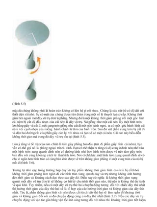 (Hình 5.5)
mặc dù chúng không phải là hoàn toàn không có liên hệ gì với nhau. Chúng là các vật thể có độ dài với
thiết diện rất nhỏ. Sự có mặt của chúng được tiên đoán trong một số lý thuyết hạt sơ cấp. Không thời
gian bên ngoài một dây vũ trụ đơn là phẳng. Nhưng đó là một không thời gian phẳng với một góc hình
cái nêm bị cắt đi, đầu nhọn của cái nêm là dây vũ trụ. Nó giống như một cái nón: lấy một hình tròn
lớn bằng giấy và cắtđimột cung tròn giống như cắtđimột góc bánh ngọt, ta có một góc bánh hình cái
nêm với cạnh nhọn của miếng bánh chính là tâm của hình tròn. Sau đó vứt phần cung tròn bị cắt đi
và dán hai đường cắt của phần giấy còn lại với nhau và bạn sẽ có một cáinón. Cáinón này biểu diễn
không thời gian mà trong đó dây vũ trụ tồn tại (hình 5.5).
Lưu ý rằng vì bề mặt của nón chính là tấm giấy phẳng ban đầu (trừ đi phần giấy hình cái nêm), bạn
vẫn có thể gọi nó là phẳng ngoại trừ cáiđỉnh. Bạn có thể nhận ra rằng có độ cong ở đỉnh nón nhờ vào
một hình tròn xung quanh đỉnh nón có đường kính nhỏ hơn hình tròn được vẽ trên tấm giấy tròn
ban đầu với cùng khoảng cách từ tâm hình tròn. Nói cách khác, một hình tròn xung quanh đỉnh sẽ có
chu vi ngắn hơn hình tròn có cùng bán kính được vẽ trên không gian phẳng vì một cung tròn của nó bị
mất đi (hình 5.6).
Tương tự như vậy, trong trường hợp dây vũ trụ, phần không thời gian hình cái nêm bị cắt khỏi
không thời gian phẳng làm ngắn đi các hình tròn xung quanh dây vũ trụ nhưng không ảnh hưởng
đến thời gian và khoảng cách dọc theo các dây đó. Điều này có nghĩa là không thời gian xung
quanh một dây vũ trụ đơn lẻ sẽ không có bất kỳ chu trình thời gian nào, thế nên ta không thể du hành
về quá khứ. Tuy nhiên, nếu có một dây vũ trụ thứ hai chuyển động tương đối với chiếc dây thứ nhất
thì hướng thời gian của dây thứ hai sẽ là tổ hợp của các hướng thời gian và không gian của dây thứ
nhất. Tức là, phần không gian hình cáinêm được cắt từ cáidây thứ hai sẽ làm ngắn đi khoảng thời
gian và không gian đối với ai đó chuyển động cùng cái dây thứ nhất (hình 5.7). Nếu các dây vũ trụ
chuyển động với vận tốc gần bằng vận tốc ánh sáng tương đối với nhau thì khoảng thời gian tiết kiệm
 