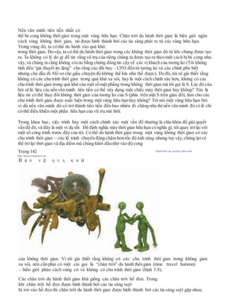 Nền văn minh tiên tiến nhất có
thể bẻ cong không thời gian trong một vùng hữu hạn. Chân trời du hành thời gian là biên giới ngăn
cách vùng không thời gian, nó được hình thành bởi các tia sáng phát ra từ các vùng hữu hạn.
Trong vùng đó, ta có thể du hành vào quá khứ.
trong thời gian. Do vậy, ta có thể du hành thời gian trong các không thời gian đó từ khi chúng được tạo
ra. Ta không có lý do gì để tin rằng vũ trụ của riêng chúng ta được tạo ra theo một cách bị bẻ cong như
vậy, và chúng ta cũng không cócác bằng chứng đángtin cậyvề các vị khách của tương lai (Tôi không
tính đến “giả thuyết im lặng” cho rằng các đĩa bay – UFO đến từ tương lai và các chính phủ biết
nhưng che dấu đi. Hồ sơ che giấu chuyện đó không thể kín như thế được). Do đó, tôi sẽ giả thiết rằng
không có các chu trình thời gian trong quá khứ xa xôi, hay là một cách chính xác hơn, không có các
chu trình thời gian trong quá khứ của một số mặt phẳng trong không thời gian mà tôi gọi là S. Lúc đó câu
hỏi sẽ là: liệu các nền văn minh tiên tiến có thể xây dựng một chiếc máy thời gian hay không? Tức là
liệu nó có thể thay đổi không thời gian của tương lai của S (phía trên mặt S trên giản đồ), làm cho các
chu trình thời gian được xuất hiện trong một vùng hữu hạn hay không? Tôi nói một vùng hữu hạn bởi
vì dù nền văn minh đó có trở thành tiên tiến đến bao nhiêu đi chăng nữa thì nền văn minh đó có lẽ chỉ
có thể điều khiển một phần hữu hạn của vũ trụ mà thôi.
Trong khoa học, việc trình bày một cách chính xác một vấn đề thường là chìa khóa để giải quyết
vấn đề đó, và đây là một ví dụ tốt. Để định nghĩa máy thời gian hữu hạn có nghĩa gì, tôi quay trởlại với
một số công trình trước đây của tôi. Có thể du hành thời gian trong một vùng không thời gian có các
chu trình thời gian – các lộ trình chuyển động chậm hơn tốc độ ánh sáng, nhưng tuy vậy, chúng lại có
thể trởlại thời gian và địa điểm mà chúng khởi đầunhờ vào độ cong
Trang 142 Người dịch: da_trạch@yahoo.com;
http://datrach.blogspot.com
B ả O V ệ Q U Á K H ứ
của không thời gian. Vì tôi giả thiết rằng không có các chu trình thời gian trong không gian
xa xôi, nên cần phải có một cái gọi là “chân trời” du hành thời gian (time travel horizon)
– biên giới phân cách vùng có và không có chu trình thời gian (hình 5.8).
Các chân trời du hành thời gian khá giống các chân trời hố đen. Trong
khi chân trời hố đen được hình thành bởi các tia sáng suýt
bị rơi vào hố đen thì chân trời du hành thời gian được hình thành bởi các tia sáng suýt gặp nhau.
 