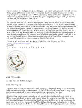 Vậy nên tôi chọn tiêu chuẩn của tôi về máy thời gian – cái mà tôi gọi là chân trời phát sinh hữu hạn
(ﬁnitly generated horizon) là một chân trời được hình thành bởi các tia sáng xuất hiện từ một
vùng không thời gian bó buộc. Nói cách khác, các tia sáng không đến từ vô tận hoặc từ điểm kỳ dị
mà từ một vùng hữu hạn có chứa các chu trình thời gian – vùng không thời gian mà ta giả thiết nền
văn minh tiên tiến của chúng ta được sinh ra.
Khi chọn định nghĩa này làm cơ sở của máy thời gian, chúng ta có lợi thế để có thể sử dụng chiếc
máy mà Roger Penrose và tôi đã phát triển để nghiên cứu các kỳ dị và các hố đen. Thậm chí không
sử dụng các phương trình Einstein, tôi có thể chứng minh rằng, nói chung, một chân trời phát sinh hữu
hạn sẽ có chứa một tia sáng mà thực ra tự gặp chính nó – tức là một tia sáng cứ chuyển động vòng
quanh một điểm. Mỗi lần tia sáng quay lại nó sẽ bị dịch chuyển về phía ánh sáng xanh, và dần dần
nó sẽ trở lên xanh hơn. Các đỉnh sóng của xung ánh sáng sẽ dần dần gần nhau hơn và ánh sáng sẽ
quay vòng trong một khoảng thời gian ngắn hơn. Trên thực tế, một hạt ánh sáng chỉ có một lịch sử hữu
hạn và được xác định bởi phép đo thời gian riêng của nó, mặc dù nó chuyển động vòng quanh trong
một vùng không thời gian hữu hạn và không va phải một điểm kỳ dị.
Câu hỏi là: một số nền văn minh tiên tiến có thể xây được máy thời gian hay không?
Người dịch: da_trạch@yahoo.com; http://datrach.blogspot.com
Trang 143
V Ũ T R ụ T R O N G M ộ T V ỏ H ạ T
(Hình 5.9, phía trên)
Sự nguy hiểm khi du hành thời gian.
(Hình 5.10, trang kế)
Việc tiên đoán hố đen phát xạ và mất đi khối lượng ngụ ý rằng thuyết lượng tử tạo ra các năng
lượng âm đi vào hố đen qua chân trời sự kiện. Đối với hố đen co lại đến không, mật độ năng lượng
trên chân trời sự kiện phải là âm, đó là dấu hiệu cầncó để xây dựng máy thời gian.
Người ta có thể không quan tâm đến chuyện một hạt ánh sáng có chấm dứt lịch sử của nó hay
không. Nhưng tôi vẫn có thể chứng minh rằng có những lộ trình chuyển động chậm hơn vận tốc
ánh sáng và có thời gian sống hữu hạn. Các lộ trình này có thể là những lịch sử của người quan sát,
người quan sát lại bị bẫy trong một vùng không thời gian hữu hạn ngay trước chân trời và sẽ bay
vòng quanh, nhanh dần nhanh dần cho đến khi đạt đến tốc độ ánh sáng trong một thời gian hữu hạn.
 