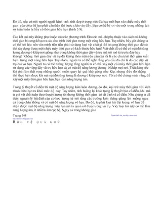 Do đó, nếu có một người ngoài hành tinh xinh đẹp ở trong một đĩa bay mời bạn vào chiếc mày thời
gian của cô ta thì bạn phải cẩn thận khi bước chân vào đấy. Bạn có thể bị rơi vào một trong những lịch
sử tuần hoàn bị bẫy có thời gian hữu hạn (hình 5.9).
Các kết quả này không phụ thuộc vào các phương trình Einstein mà chỉ phụ thuộc vào cáchmà không
thời gian bị cong để tạo ra các chu trình thời gian trong một vùng hữu hạn. Tuy nhiên, bây giờ chúng ta
có thể hỏi liệu nền văn minh tiên tiến phải sử dụng loại vật chất gì để bẻ cong không thời gian để có
thể xây dựng được một chiếc máy thời gian có kích thước hữu hạn? Vật chất đó có thể có mật độ năng
lượng dương ở khắp nơi giống như trong không thời gian dây vũ trụ mà tôi mô tả trước đây hay
không? Không thời gian dây vũ trụ đã không thỏa mãn yêu cầu của tôi là các chu trình thời gian xuất
hiện trong một vùng hữu hạn. Tuy nhiên, người ta có thể nghĩ rằng yêu cầu đó chỉ là do các dây vũ
trụ dài vô hạn. Người ta có thể tưởng tượng rằng người ta có thể xây một cái máy thời gian hữu hạn
sử dụng các vòng dây vũ trụ hữu hạn và có mật độ năng lương dương ở khắp mọi nơi. Thật đáng tiếc
khi phải làm thất vọng những người muốn quay lại quá khứ giống như Kip, nhưng điều đó không
thể thực hiện được khi mà mật độ năng lượng là dương ở khắp mọi nơi. Tôi có thể chứng minh rằng, để
xây một máy thời gian hữu hạn, bạn cần năng lượng âm.
Trong lý thuyết cổ điển thì mật độ năng lượng luôn luôn dương, do đó, loại trừ máy thời gian với kích
thước hữu hạn ra khỏi mức độ này. Tuy nhiên, tình huống lại khác trong lý thuyết bán cổ điển, khi mà
ta coi vật chất tuân theo thuyết lượng tử nhưng không thời gian lại tất định và cổ điển. Như chúng ta đã
thấy, nguyên lý bất định của cơ học lượng tử nói rằng các trường luôn thăng giáng lên xuống ngay
cả trong chân không và có mật độ năng lượng vô hạn. Do đó, ta phải loại trừ đại lượng vô hạn để
nhận được mật độ năng lượng hữu hạn mà ta quan sát được trong vũ trụ. Việc loại trừ này có thể làm
năng lượng âm, ít nhất là âm cục bộ. Ngay cả trong không gian
Trang 144 Người dịch: da_trạch@yahoo.com;
http://datrach.blogspot.com
B ả O V ệ Q U Á K H ứ
 