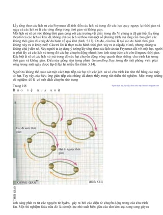 Lấy tổng theo các lịch sử của Feynman đã tính đến các lịch sử trong đó các hạt quay ngược lại thời gian và
ngay cả các lịch sử là các vòng đóng trong thời gian và không gian.
Mỗi lịch sử sẽ có một không thời gian cong với các trường vật chất trong đó. Vì chúng ta đã giả thiết lấy tổng
theo tất cả các lịch sử khả dĩ, không chỉ các lịch sử thỏa mãn một số phương trình mà tổng cần bao gồm các
không thời gian đủ cong để du hành về quá khứ (hình 5.13). Do đó, câu hỏi là tại sao du hành thời gian
không xảy ra ở khắp nơi? Câu trả lời là thực ra du hành thời gian xảy ra ở cấp độ vi mô, nhưng chúng ta
không chú ý đến nó. Nếu người ta áp dụng ý tưởng lấy tổng theo các lịch sử của Feynman đối với một hạt, người
ta phải lấy cả các lịch sử trong đó các hạt chuyển động nhanh hơn ánh sáng thậm chí còn đingược thời gian.
Đặc biệt là sẽ có các lịch sử mà trong đó các hạt chuyển động vòng quanh theo những chu trình kín trong
thời gian và không gian. Điều này giống như trong phim Groundbog Day, trong đó một phóng viên phải
sống trong một ngày được lặp đi lặp lại nhiều lần (hình 5.14).
Người ta không thể quan sát một cách trực tiếp các hạt với các lịch sử có chu trình kín như thế bằng các máy
đo hạt. Tuy vậy, các hiệu ứng gián tiếp của chúng đã được thấy trong rất nhiều thí nghiệm. Một trong những
thí nghiệm đó là có một dịch chuyển nhỏ trong
Trang 148 Người dịch: da_trạch@yahoo.com; http://datrach.blogspot.com
B ả O V ệ Q U Á K H ứ
ánh sáng phát ra từ các nguyên tử hydro, gây ra bởi các điện tử chuyển động trong các chu trình
kín. Một thí nghiệm khác nữa đó là có một lực nhỏ xuất hiện giữa các tấm kim loại song song gây ra
THỜIGIAN
Hạt đi xuôi thời
gian
Hạt đi ngược thời
gian
(Hình 5.14)KHÔNG GIAN
 