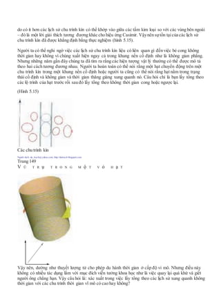 do có ít hơn các lịch sử chu trình kín có thể khớp vào giữa các tấm kim loại so với các vùng bên ngoài
– đó là một lời giải thích tương đương khác cho hiệu ứng Casimir. Vậynên sựtồn tạicủa các lịch sử
chu trình kín đã được khẳng định bằng thực nghiệm (hình 5.15).
Người ta có thể nghi ngờ việc các lịch sử chu trình kín liệu có liên quan gì đến việc bẻ cong không
thời gian hay không vì chúng xuất hiện ngay cả trong khung nền cố định như là không gian phẳng.
Nhưng những năm gần đây chúng ta đã tìm ra rằng các hiện tượng vật lý thường có thể được mô tả
theo hai cách tương đương nhau. Người ta hoàn toàn có thể nói rằng một hạt chuyển động trên một
chu trình kín trong một khung nền cố định hoặc người ta cũng có thể nói rằng hạt nằm trong trạng
thái cố định và không gian và thời gian thăng giáng xung quanh nó. Câu hỏi chỉ là bạn lấy tổng theo
các lộ trình của hạt trước rồi sau đó lấy tổng theo không thời gian cong hoặc ngược lại.
(Hình 5.15)
Các chu trình kín
Người dịch: da_trạch@yahoo.com; http://datrach.blogspot.com
Trang 149
V Ũ T R ụ T R O N G M ộ T V ỏ H ạ T
Vậy nên, dường như thuyết lượng tử cho phép du hành thời gian ở cấp độ vi mô. Nhưng điều này
không có nhiều tác dụng lắm với mục đích viễn tưởng khoa học như là việc quay lại quá khứ và giết
người ông chẳng hạn. Vậy câu hỏi là: xác xuất trong việc lấy tổng theo các lịch sử xung quanh không
thời gian với các chu trình thời gian vĩ mô có cao hay không?
 