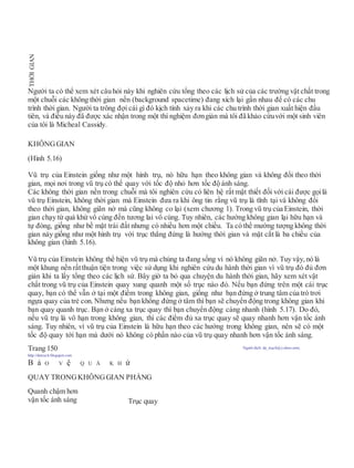 Người ta có thể xem xét câu hỏi này khi nghiên cứu tổng theo các lịch sử của các trường vật chất trong
một chuỗi các không thời gian nền (background spacetime) đang xích lại gần nhau để có các chu
trình thời gian. Người ta trông đợi cái gì đó kịch tính xảy ra khi các chu trình thời gian xuất hiện đầu
tiên, và điều này đã được xác nhận trong một thí nghiệm đơngiản mà tôi đã khảo cứuvới một sinh viên
của tôi là Micheal Cassidy.
KHÔNGGIAN
(Hình 5.16)
Vũ trụ của Einstein giống như một hình trụ, nó hữu hạn theo không gian và không đổi theo thời
gian, mọi nơi trong vũ trụ có thể quay với tốc độ nhỏ hơn tốc độ ánh sáng.
Các không thời gian nền trong chuỗi mà tôi nghiên cứu có liên hệ rất mật thiết đối với cái được gọilà
vũ trụ Einstein, không thời gian mà Einstein đưa ra khi ông tin rằng vũ trụ là tĩnh tại và không đổi
theo thời gian, không giãn nở mà cũng không co lại (xem chương 1). Trong vũ trụ của Einstein, thời
gian chạy từ quá khứ vô cùng đến tương lai vô cùng. Tuy nhiên, các hướng không gian lại hữu hạn và
tự đóng, giống như bề mặt trái đất nhưng có nhiều hơn một chiều. Ta có thể mường tượng không thời
gian này giống như một hình trụ với trục thẳng đứng là hướng thời gian và mặt cắt là ba chiều của
không gian (hình 5.16).
Vũ trụ của Einstein không thể hiện vũ trụ mà chúng ta đang sống vì nó không giãn nở. Tuy vậy, nó là
một khung nền rấtthuận tiện trong việc sử dụng khi nghiên cứu du hành thời gian vì vũ trụ đó đủ đơn
giản khi ta lấy tổng theo các lịch sử. Bây giờ ta bỏ qua chuyện du hành thời gian, hãy xem xét vật
chất trong vũ trụ của Einstein quay xung quanh một số trục nào đó. Nếu bạn đứng trên một cái trục
quay, bạn có thể vẫn ở tại một điểm trong không gian, giống như bạn đứng ở trung tâm của trò trơi
ngựa quay của trẻ con. Nhưng nếu bạn không đứng ở tâm thì bạn sẽ chuyển động trong không gian khi
bạn quay quanh trục. Bạn ở càng xa trục quay thì bạn chuyển động càng nhanh (hình 5.17). Do đó,
nếu vũ trụ là vô hạn trong không gian, thì các điểm đủ xa trục quay sẽ quay nhanh hơn vận tốc ánh
sáng. Tuy nhiên, vì vũ trụ của Einstein là hữu hạn theo các hướng trong không gian, nên sẽ có một
tốc độ quay tới hạn mà dưới nó không có phần nào của vũ trụ quay nhanh hơn vận tốc ánh sáng.
Trang 150 Người dịch: da_trạch@yahoo.com;
http://datrach.blogspot.com
B ả O V ệ Q U Á K H ứ
QUAYTRONGKHÔNGGIAN PHẲNG
Quanh chậm hơn
vận tốc ánh sáng Trục quay
THỜIGIAN
 
