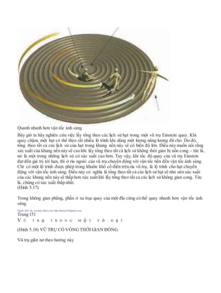 Quanh nhanh hơn vận tốc ánh sáng
Bây giờ ta hãy nghiên cứu việc lấy tổng theo các lịch sử hạt trong một vũ trụ Einstein quay. Khi
quay chậm, một hạt có thể theo rất nhiều lộ trình khi dùng một lượng năng lượng đã cho. Do đó,
tổng theo tất cả các lịch sử của hạt trong khung nền này sẽ có biên độ lớn. Điều này muốn nói rằng
xác xuất của khung nền này sẽ cao khi lấy tổng theo tất cả lịch sử không thời gian bị uốn cong – tức là,
nó là một trong những lịch sử có xác xuất cao hơn. Tuy vậy, khi tốc độ quay của vũ trụ Einstein
đạt đến giá trị tới hạn, thì ở rìa ngoài của vũ trụ chuyển động với vận tốc tiến đến vận tốc ánh sáng.
Chỉ có một lộ trình được phép trong khuôn khổ cổ điển trên rìa vũ trụ, là lộ trình cho hạt chuyển
động với vận tốc ánh sáng. Điều này có nghĩa là tổng theo tất cả các lịch sử hạt sẽ nhỏ nên xác xuất
của các khung nền này sẽ thấp hơn xác xuất khi lấy tổng theo tất cả các lịch sử không gian cong. Tức
là, chúng có xác xuất thấp nhất.
(Hình 5.17)
Trong không gian phẳng, phần ở xa trục quay của một đĩa cứng có thể quay nhanh hơn vận tốc ánh
sáng.
Người dịch: da_trạch@yahoo.com; http://datrach.blogspot.com
Trang 151
V Ũ T R ụ T R O N G M ộ T V ỏ H ạ T
(Hình 5.18) VŨ TRỤ CÓ VÒNGTHỜI GIAN ĐÓNG
Vũ trụ giãn nở theo hướng này
 