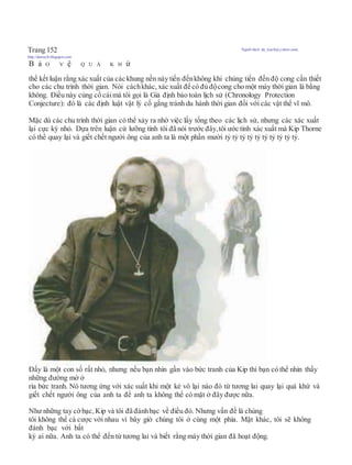 Trang 152 Người dịch: da_trạch@yahoo.com;
http://datrach.blogspot.com
B ả O V ệ Q U Á K H ứ
thể kết luận rằng xác xuất của các khung nền này tiến đếnkhông khi chúng tiến đến độ cong cần thiết
cho các chu trình thời gian. Nói cáchkhác, xác xuất để có đủ độcong cho một máy thời gian là bằng
không. Điều này củng cố cáimà tôi gọi là Giả định bảo toàn lịch sử (Chronology Protection
Conjecture): đó là các định luật vật lý cố gắng tránh du hành thời gian đối với các vật thể vĩ mô.
Mặc dù các chu trình thời gian có thể xảy ra nhờ việc lấy tống theo các lịch sử, nhưng các xác xuất
lại cực kỳ nhỏ. Dựa trên luận cứ lưỡng tính tôi đã nói trước đây,tôi ước tính xác xuất mà Kip Thorne
có thể quay lại và giết chết người ông của anh ta là một phần mười tỷ tỷ tỷ tỷ tỷ tỷ tỷ tỷ tỷ tỷ.
Đấy là một con số rất nhỏ, nhưng nếu bạn nhìn gần vào bức tranh của Kip thì bạn có thể nhìn thấy
những đường mờ ở
rìa bức tranh. Nó tương ứng với xác suất khi một kẻ vô lại nào đó từ tương lai quay lại quá khứ và
giết chết người ông của anh ta để anh ta không thể có mặt ở đây được nữa.
Như những tay cờbạc, Kip và tôi đã đánhbạc về điều đó. Nhưng vấn đề là chúng
tôi không thể cá cược với nhau vì bây giờ chúng tôi ở cùng một phía. Mặt khác, tôi sẽ không
đánh bạc với bất
kỳ ai nữa. Anh ta có thể đến từ tương lai và biết rằng máy thời gian đã hoạt động.
 