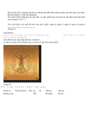 Bạn có thể tự hỏi chương sách này có phải là một phần biện pháp che đậy máy thời gian của chính
phủ hay không. Có thể bạn đúng đấy.
Xác suấtmà Kip cóthể quay lại quá khứ và giết người ông của anh ta là một phần mười mũ mười
mũ sáumươi (1/101060
).
Nói cách khác xác suất đó nhỏ hơn một phần ngàn tỷ ngàn tỷ ngàn tỷ ngàn tỷ ngàn tỷ.
Người dịch: da_trạch@yahoo.com; http://datrach.blogspot.com
Trang 153
CHƯƠNG6
Đ Â U L À T Ư Ơ N G L A I C Ủ A C H Ú N G TA ? C Ó T H Ể L À S TA R
T R E K H AY K H Ô N G?
Làm thế nào mà cuộc sống sinh học và điện tử
sẽ tiếp tục phát triển độ phức tạp với một tốc độ chưa từng thấy?
Trang 155
V Ũ T R ụ T R O N G M ộ T V ỏ H ạ T
Đồ đá cũ Thời kỳ Đồ đá Thời kỳ
Đồ
đá Thời kỳ Thời kỳ
(không tỷ lệ) mới Đồ đồng Đồ sắt
 