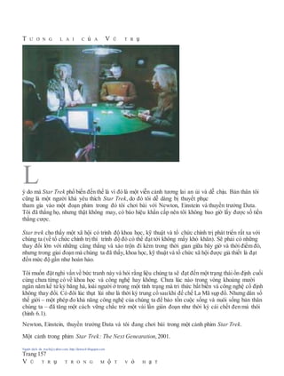T Ư Ơ N G L A I C ủ A V Ũ T R ụ
ý do mà Star Trek phổ biến đến thế là vì đó là một viễn cảnh tương lai an ủi và dễ chịu. Bản thân tôi
cũng là một người khá yêu thích Star Trek, do đó tôi dễ dàng bị thuyết phục
tham gia vào một đoạn phim trong đó tôi chơi bài với Newton, Einstein và thuyền trưởng Data.
Tôi đã thắng họ, nhưng thật không may, có báo hiệu khẩn cấp nên tôi không bao giờ lấy được số tiền
thắng cược.
Star trek cho thấy một xã hội có trình độ khoa học, kỹ thuật và tổ chức chính trị phát triển rất xa với
chúng ta (về tổ chức chính trị thì trình độ đó có thể đạt tới không mấy khó khăn). Sẽ phải có những
thay đổi lớn với những căng thẳng và xáo trộn đi kèm trong thời gian giữa bây giờ và thời điểm đó,
nhưng trong giai đoạn mà chúng ta đã thấy, khoa học, kỹ thuật và tổ chức xã hội được giả thiết là đạt
đến mức độ gần như hoàn hảo.
Tôi muốn đặtnghi vấn về bức tranh này và hỏi rằng liệu chúng ta sẽ đạt đến một trạng thái ổn định cuối
cùng chưa từng có về khoa học và công nghệ hay không. Chưa lúc nào trong vòng khoảng mười
ngàn năm kể từ kỷ băng hà, loài người ở trong một tình trạng mà tri thức bất biến và công nghệ cố định
không thay đổi. Có đôi lúc thụt lùi như là thời kỳ trung cổ sau khi đế chế La Mã sụp đổ. Nhưng dân số
thế giới – một phép đo khả năng công nghệ của chúng ta để bảo tồn cuộc sống và nuôi sống bản thân
chúng ta – đã tăng một cách vững chắc trừ một vài lần gián đoạn như thời kỳ cái chết đen mà thôi
(hình 6.1).
Newton, Einstein, thuyền trưởng Data và tôi đang chơi bài trong một cảnh phim Star Trek.
Một cảnh trong phim Star Trek: The Next Genearation,2001.
Người dịch: da_trạch@yahoo.com; http://datrach.blogspot.com
Trang 157
V Ũ T R ụ T R O N G M ộ T V ỏ H ạ T
L
 