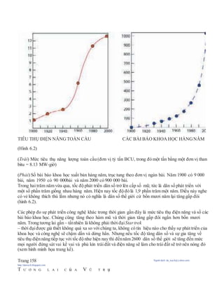 TIÊU THỤ ĐIỆN NĂNG TOÀN CẦU CÁC BÀI BÁO KHOA HỌC HÀNGNĂM
(Hình 6.2)
(Trái) Mức tiêu thụ năng lượng toàn cầu (đơn vị tỷ tấn BCU, trong đó một tấn bằng một đơn vị than
bitu = 8.13 MW-giờ)
(Phải) Số bài báo khoa học xuất bản hàng năm, trục tung theo đơn vị ngàn bài. Năm 1900 có 9 000
bài, năm 1950 có 90 000bài và năm 2000 có 900 000 bài.
Trong hai trăm năm vừa qua, tốc độ phát triển dân số trở lên cấp số mũ; tức là dân số phát triển với
một số phần trăm giống nhau hàng năm. Hiện nay tốc độ đó là 1,9 phần trăm một năm. Điều này nghe
có vẻ không thích thú lắm nhưng nó có nghĩa là dân số thế giới cứ bốn mươi năm lại tăng gấp đôi
(hình 6.2).
Các phép đo sự phát triển công nghệ khác trong thời gian gần đây là mức tiêu thụ điện năng và số các
bài báo khoa học. Chúng cũng tăng theo hàm mũ và thời gian tăng gấp đôi ngắn hơn bốn mươi
năm. Trong tương lai gần – tấtnhiên là không phải thời đạiStartrek
– thời đạiđược giả thiết không quá xa so với chúng ta, không có tín hiệu nào cho thấy sự phát triển của
khoa học và công nghệ sẽ chậm dần và dừng hẳn. Nhưng nếu tốc độ tăng dân số và sự gia tăng về
tiêu thụ điện năng tiếp tục với tốc độ như hiện nay thì đếnnăm 2600 dân số thế giới sẽ tăng đến mức
mọi người đứng sát vai kề vai và phủ kín trái đất và điện năng sẽ làm cho trái đất sẽ trở nên nóng đỏ
(xem hình minh họa trang kế).
Trang 158 Người dịch: da_trạch@yahoo.com;
http://datrach.blogspot.com
T Ư Ơ N G L A I C ủ A V Ũ T R ụ
 