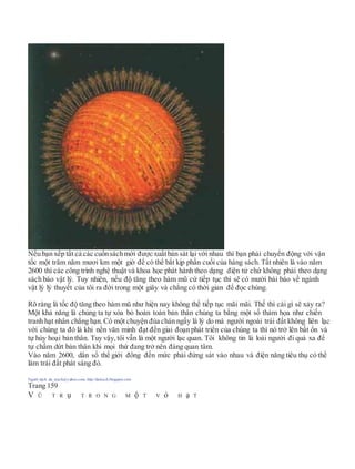 Nếu bạn xếp tất cả các cuốnsáchmới được xuấtbản sát lại với nhau thì bạn phải chuyển động với vận
tốc một trăm năm mươi km một giờ để có thể bắt kịp phần cuối của hàng sách. Tất nhiên là vào năm
2600 thì các công trình nghệ thuật và khoa học phát hành theo dạng điện tử chứ không phải theo dạng
sách báo vật lý. Tuy nhiên, nếu độ tăng theo hàm mũ cứ tiếp tục thì sẽ có mười bài báo về ngành
vật lý lý thuyết của tôi ra đời trong một giây và chẳng có thời gian để đọc chúng.
Rõ ràng là tốc độ tăng theo hàm mũ như hiện nay không thể tiếp tục mãi mãi. Thế thì cái gì sẽ xảy ra?
Một khả năng là chúng ta tự xóa bỏ hoàn toàn bản thân chúng ta bằng một số thảm họa như chiến
tranh hạt nhân chẳng hạn. Có một chuyện đùa chán ngấy là lý do mà người ngoài trái đất không liên lạc
với chúng ta đó là khi nền văn minh đạt đến giai đoạn phát triển của chúng ta thì nó trở lên bất ổn và
tự hủy hoại bản thân. Tuy vậy, tôi vẫn là một người lạc quan. Tôi không tin là loài người đi quá xa để
tự chấm dứt bản thân khi mọi thứ đang trở nên đáng quan tâm.
Vào năm 2600, dân số thể giới đông đến mức phải đứng sát vào nhau và điện năng tiêu thụ có thể
làm trái đất phát sáng đỏ.
Người dịch: da_trạch@yahoo.com; http://datrach.blogspot.com
Trang 159
V Ũ T R ụ T R O N G M ộ T V ỏ H ạ T
 