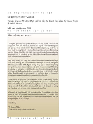 V Ũ T R ụ T R O N G M ộ T V ỏ H ạ T
VŨ TRỤ TRONGMỘTVỎ HẠT
Tác giả: Stephen Hawking Dịch và trình bày: Dạ Trạch Hiệu đính: Võ Quang Nhân
Scan ảnh: Bunhia
Nhà xuất bản Bantam, 2001
V Ũ T R ụ T R O N G M ộ T V ỏ H ạ T
V Ũ T R ụ T R O N G M ộ T V ỏ H ạ T
GIớI THIệU CủA VIETSCIENCES
Thời gian gần đây các ngành khoa học đặc biệt ngành vật lý đã làm
được một bước tiến rất dài. Kiến thức của ngành vật lý đã không còn
rời rạc, xa vời mà nó đã dần trở thành một khoa học thống nhất. Các lý
thuyết đã và đang kết nối vớinhau thành một bản trường ca.Bản trường
ca này không chỉ nhằm giải thích các quan điểmtriết học cao siêu của
con người với vũ trụ mà nó lại còn thâm nhập vào mọi lĩnh vực mọi ngõ
ngách ứng dụng trong đời sống.
Một trong những nhà vật lý nổi bật nhất sau Newton và Einstein sống ở
cuối thiên niên kỷ thứ hai của nhân loại không ai khác hơn là Stephen
Hawking (sinh năm 1942). Ngoài những đóng góp vĩ đại của ông trong
nỗ lực thống nhất các qui luật của vật lý thì ông còn có một khả năng
truyền đạt tư tưởng tuyệt vời. Các sách cuả ông viết nhằm giới thiệu về
triết học, vật lý cũng như về vũ trụ quan sinh động và dễ hiểu đến nỗicó
nhiều lần những sách này đã dược dịch ra nhiều thứ tiếng và chúng còn
bán chạy hơn cả những tiểu thuyết hay ho hấp dẫn nhất.
Vietsciences xin giới thiệu với các bạn tác phẩm “Vũ Trụ Trong Một Vỏ
Hạt” cuả dịch giả Dạ Trạch từ nguyên bản Anh ngữ “The Universe in a
Nutshell” (2001). Vì là người làm việc nghiên cứu trong chuyên ngành
vật lý nên anh Dạ Trạch hiểu rất sâu, chính xác, và rõ ràng các tư tưởng
mà Hawking nêu ra trong cuốn sách mới này cuả ông.
Chúng tôi tin rằng bản dịch Việt ngữ mà anh Dạ Trạch đã dày công dịch
thuật sẽ mang đến cho các bạn đúng những cảmgiác và các kiến thức
lý thú, hấp dẫn, bất ngờ mà Hawking đã đem lại cho hàng triệu độc giả
bằng tiếng mẹ đẻ là Anh ngữ.
Trân Trọng
Võ Quang Nhân
Vietsciences: http://vietsciences.free.fr
 
