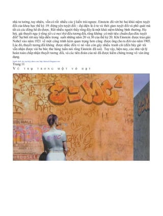 nhà tư tưởng, tuy nhiên, vẫn có rất nhiều các ý kiến trái ngược. Einstein đã vứt bỏ hai khái niệm tuyệt
đối của khoa học thế kỷ 19: đứng yên tuyệt đối – đạidiện là ê-te và thời gian tuyệt đối và phổ quát mà
tất cả các đồng hồ đo được. Rất nhiều người thấy rằng đây là một khái niệm không bình thường. Họ
hỏi, giả thuyết ngụ ý rằng tất cả mọi thứ đều tương đối, rằng không có một tiêu chuẩn đạo đức tuyệt
đối? Sự bứt rứt này tiếp diễn trong suốt những năm 20 và 30 của thế kỷ 20. Khi Einstein được trao giải
Nobel vào năm 1921 về một công trình kém quan trọng hơn cũng được ông cho ra đờivào năm 1905.
Lúc đó, thuyết tương đối không được nhắc đến vì nó vẫn còn gây nhiều tranh cãi (đến bây giờ tôi
vẫn nhận được vài ba bức thư hàng tuần nói rằng Einstein đã sai). Tuy vậy, hiện nay, các nhà vật lý
hoàn toàn chấp nhận thuyết tương đối, và các tiên đoán của nó đã được kiểm chứng trong vô vàn ứng
dụng.
Người dịch: da_trạch@yahoo.com; http://datrach.blogspot.com
Trang 11
V Ũ T R ụ T R O N G M ộ T V ỏ H ạ T
 