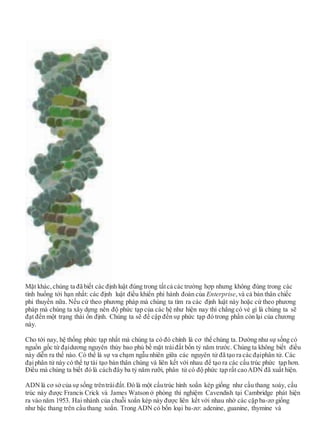 Mặt khác, chúng ta đã biết các định luật đúng trong tấtcả các trường hợp nhưng không đúng trong các
tình huống tới hạn nhất: các định luật điều khiển phi hành đoàn của Enterprise,và cả bản thân chiếc
phi thuyền nữa. Nếu cứ theo phương pháp mà chúng ta tìm ra các định luật này hoặc cứ theo phương
pháp mà chúng ta xây dựng nên độ phức tạp của các hệ như hiện nay thì chẳng có vẻ gì là chúng ta sẽ
đạt đến một trạng thái ổn định. Chúng ta sẽ đề cập đến sự phức tạp đó trong phần còn lại của chương
này.
Cho tới nay, hệ thống phức tạp nhất mà chúng ta có đó chính là cơ thể chúng ta. Dường như sự sống có
nguồn gốc từ đạidương nguyên thủy bao phủ bề mặt tráiđất bốn tỷ năm trước. Chúng ta không biết điều
này diễn ra thế nào. Có thể là sự va chạm ngẫu nhiên giữa các nguyên tử đã tạo ra các đạiphân tử. Các
đạiphân tử này có thể tự tái tạo bản thân chúng và liên kết với nhau để tạo ra các cấu trúc phức tạp hơn.
Điều mà chúng ta biết đó là cách đây ba tỷ năm rưỡi, phân tử có độ phức tạp rất caoADN đã xuất hiện.
ADNlà cơ sởcủa sự sống trêntráiđất. Đó là một cấutrúc hình xoắn kép giống như cầu thang xoáy, cấu
trúc này được Francis Crick và James Watson ở phòng thí nghiệm Cavendish tại Cambridge phát hiện
ra vào năm 1953. Hai nhánh của chuỗi xoắn kép này được liên kết với nhau nhờ các cặp ba-zơ giống
như bậc thang trên cầu thang xoắn. Trong ADN có bốn loại ba-zơ: adenine, guanine, thymine và
 