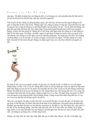 T Ư Ơ N G L A I C ủ A V Ũ T R ụ
một giây. Tất nhiên là phần lớn các thông tin đều vô ích nhưng chỉ cần một phần triệu bit hữu ích thì
tốc độ vẫn lớn hơn tốc độ tiến hóa sinh học một trăm ngàn lần.
Việc truyền dữ liệu bằng các phương pháp ngoại, phi sinh học đã làm cho loài người thống trị thế
giới và tăng dân số theo cấp số mũ. Nhưng ngày nay chúng ta đang ở trong giai đoạn bắt đầu của một
kỷ nguyên mới, trong đó chúng ta có thể tăng độ phức tạp của thông tin nội – tức là ADN mà không cần
phải đợi quá trình tiến hóa sinh học chậm chạp. Trong mười ngàn năm gần đây,ADNcủa conngười
không có thay đổi nào đáng kể, nhưng rất có thể trong một ngàn năm tới chúng ta có khả năng tái
thiết kế lại hoàn toàn. Tất nhiên rất nhiều người sẽ nói rằng, kỹ thuật di truyền trên con người sẽ bị
cấm nhưng việc chúng ta có thể ngăn cản nó là một điều đáng ngờ. Kỹ thuật gen trên thực vật và động
vật được phép vì các lý do kinh tế và một số người sẽ thử trên con người. Trừ khi chúng ta có một
lệnh cấm triệt để trên toàn thế giới không cho phép người nào, nơi nào được thiết kế con người cải
tiến.
Rõ ràng là việc tạo ra con người cải tiến sẽ gây nên các vấn đề xã hội và chính trị với con người
không được cải tiến. Chủ ý của tôi không phải là bảo vệ cho kỹ thuật gen trên con người là một bước
phát triển đáng ao ước mà tôi chỉ muốn nói rằng điều đó rất có thể sẽ xảy ra cho dù chúng ta muốn hay
không. Đó chính là lý do tại sao tôi không tin vào chuyện khoa học viễn tưởng như Star trek,trong đó,
con người bốn trăm năm tới lại giống chúng ta ngày nay về cơ bản. Tôi nghĩ rằng con người và ADN
của con người sẽ gia tăng độ phức tạp rất nhanh chóng. Chúng ta nên thừa nhận rằng điều này sẽ xảy
ra và xem xét làm thế nào để giải quyết vấn đề đó.
Theo đó, con người cần phải cải tiến thể chất và trí tuệ để đối phó với một thế giới với độ phức tạp
gia tăng và để đáp ứng với thách thức như là du hành vũ trụ chẳng hạn. Con người cũng cần phải tăng
độ phức tạp của mình nếu như các hệ sinh học vượt trên các hệ điện tử. Tại thời điểm này, máy tính có
lợi thế về tốc độ nhưng không cho thấy một dấu hiệu nào về trí tuệ. Điều này không có gì đáng
ngạc nhiên vì các máy tính hiện nay của chúng ta còn đơn giản hơn bộ não của một con giun đất, một
sinh vật chẳng có gì đáng chú ý về khả năng trí tuệ.
Nhưng các máy tính lại tuân theo một định luật gọi là định luật Moore: tốc độ và độ phức tạp
 