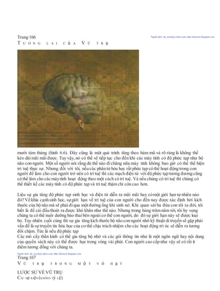 Trang 166 Người dịch: da_trạch@yahoo.com; http://datrach.blogspot.com
T Ư Ơ N G L A I C ủ A V Ũ T R ụ
mười tám tháng (hình 6.6). Đây cũng là một quá trình tăng theo hàm mũ và rõ ràng là không thể
kéo dài mãi mãi được. Tuy vậy, nó có thể sẽ tiếp tục cho đến khi các máy tính có độ phức tạp như bộ
não con người. Một số người nói rằng dù thế nào đichăng nữa máy tính không bao giờ có thể thể hiện
trí tuệ thực sự. Nhưng đối với tôi, nếu các phân tử hóa học rất phức tạp có thể hoạt động trong con
người để làm cho con người trở nên có trí tuệ thì các mạch điện tử với độ phức tạp tương đương cũng
có thể làm cho các máytính hoạt động theo một cách có trí tuệ. Và nếu chúng có trí tuệ thì chúng có
thể thiết kế các máy tính có độ phức tạp và trí tuệ thậm chí còn cao hơn.
Liệu sự gia tăng độ phức tạp sinh học và điện tử diễn ra mãi mãi hay cómột giới hạn tự nhiên nào
đó? Về khía cạnhsinh học, sựgiới hạn về trí tuệ của con người cho đến nay được xác định bởi kích
thước của bộ não mà sẽ phải điqua một đường ống khi sinh nở. Khi quan sát ba đứa con tôi ra đời, tôi
biết là để cái đầu thoát ra được khó khăn như thế nào. Nhưng trong hàng trăm năm tới, tôi hy vọng
chúng ta có thể nuôi dưỡng bào thai bên ngoài cơ thể con người, do đó sự giới hạn này sẽ được loại
bỏ. Tuy nhiên cuối cùng thì sự gia tăng kích thước bộ não con người nhờ kỹ thuật di truyền sẽ gặp phải
vấn đề là sự truyền tin hóa học của cơ thể chịu trách nhiệm cho các hoạt động trí óc sẽ diễn ra tương
đối chậm. Tức là nếu độ phức tạp
Các mô cấy thần kinh có thể gia tăng bộ nhớ và các gói thông tin như là một ngôn ngữ hay nội dung
của quyển sách này có thể được học trong vòng vài phút. Con người cao cấp như vậy sẽ có rất ít
điểm tương đồng với chúng ta.
Người dịch: da_trạch@yahoo.com; http://datrach.blogspot.com
Trang 167
V Ũ T R ụ T R O N G M ộ T V ỏ H ạ T
LƯỢC SỬ VỀ VŨ TRỤ
CÁC Sự KIệN (KHÔNG Tỷ Lệ)
 