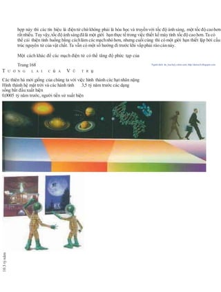 hợp này thì các tín hiệu là điện tử chứ không phải là hóa học và truyền với tốc độ ánh sáng, một tốc độ caohơn
rấtnhiều. Tuy vậy, tốc độ ánh sángđã là một giới hạn thực tế trong việc thiết kế máy tính tốc độ cao hơn. Ta có
thể cải thiện tình huống bằng cáchlàm các mạchnhỏ hơn, nhưng cuối cùng thì có một giới hạn thiết lập bởi cấu
trúc nguyên tử của vật chất. Ta vẫn có một số hướng đi trước khi vấp phải rào cản này.
Một cách khác để các mạch điện tử có thể tăng độ phức tạp của
Trang 168 Người dịch: da_trạch@yahoo.com; http://datrach.blogspot.com
T Ư Ơ N G L A I C ủ A V Ũ T R ụ
Các thiên hà mới giống của chúng ta với việc hình thành các hạt nhân nặng
Hình thành hệ mặt trời và các hành tinh 3,5 tỷ năm trước các dạng
sống bắt đầu xuất hiện
0,0005 tỷ năm trước, người tiền sử xuất hiện
10.3tỷnăm
 