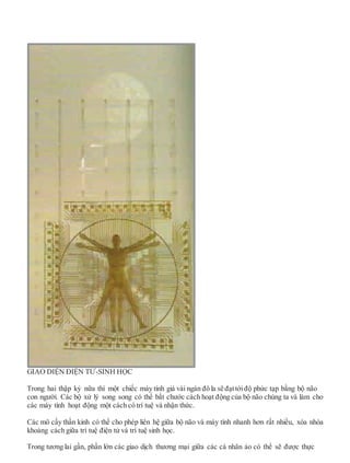 GIAO DIỆN ĐIỆN TỬ-SINH HỌC
Trong hai thập kỷ nữa thì một chiếc máy tính giá vài ngàn đô la sẽ đạttớiđộ phức tạp bằng bộ não
con người. Các bộ xử lý song song có thể bắt chước cách hoạt động của bộ não chúng ta và làm cho
các máy tính hoạt động một cách có trí tuệ và nhận thức.
Các mô cấy thần kinh có thể cho phép liên hệ giữa bộ não và máy tính nhanh hơn rất nhiều, xóa nhòa
khoảng cách giữa trí tuệ điện tử và trí tuệ sinh học.
Trong tương lai gần, phần lớn các giao dịch thương mại giữa các cá nhân ảo có thể sẽ được thực
 