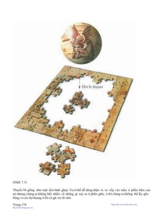 (Hình 7.1)
Thuyết-M giống như một tấm hình ghép. Ta cóthể dễ dàng nhận ra và xếp các mẩu ở phần biên của
nó nhưng chúng ta không biết nhiều về những gì xảy ra ở phần giữa, ở đó chúng ta không thể lấy gần
đúng vì các đạilượng ở đó có giá trị rất nhỏ.
Trang 174 Người dịch: da_trạch@yahoo.com;
http://datrach.blogspot.com
 