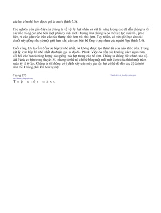 các hạt còn nhỏ hơn được gọi là quark (hình 7.3).
Các nghiên cứu gần đây của chúng ta về vật lý hạt nhân và vật lý năng lượng cao đã dẫn chúng ta tới
các nấc thang còn nhỏ hơn một phần tỷ mili mét. Dường như chúng ta có thể tiếp tục mãi mãi, phát
hiện ra các cấu trúc trên các nấc thang nhỏ hơn và nhỏ hơn. Tuy nhiên, có một giới hạn cho cái
chuỗi này giống như có một giới hạn cho các con búp bê lồng trong nhau của người Nga (hình 7.4).
Cuối cùng, khi ta cầm đến con búp bê nhỏ nhất, nó không được tạo thành từ con nào khác nữa. Trong
vật lý, con búp bê nhỏ nhất đó được gọi là độ dài Plank. Việc dò đến các khoảng cách ngắn hơn
đòi hỏi các hạt có năng lượng cao giống các hạt trong các hố đen. Chúng ta không biết chính xác độ
dài Plank cơ bản trong thuyết-M, nhưng có thể nó chỉ bé bằng một mili mét được chia thành một trăm
ngàn tỷ tỷ tỷ lần. Chúng ta sẽ không có ý định xây các máy gia tốc hạt cóthể dò đếncác độdàinhỏ
như thế. Chúng phải lớn hơn hệ mặt
Trang 176 Người dịch: da_trạch@yahoo.com;
http://datrach.blogspot.com
T H ế G I ớ I M À N G
 