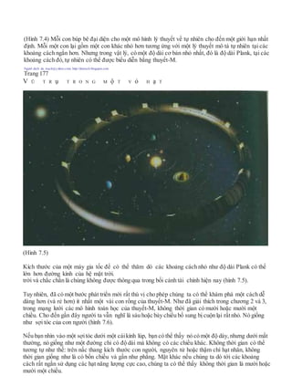 (Hình 7.4) Mỗi con búp bê đại diện cho một mô hình lý thuyết về tự nhiên cho đến một giới hạn nhất
định. Mỗi một con lại gồm một con khác nhỏ hơn tương ứng với một lý thuyết mô tả tự nhiên tại các
khoảng cách ngắn hơn. Nhưng trong vật lý, có một độ dài cơ bản nhỏ nhất, đó là độ dài Plank, tại các
khoảng cách đó,tự nhiên có thể được biểu diễn bằng thuyết-M.
Người dịch: da_trạch@yahoo.com; http://datrach.blogspot.com
Trang 177
V Ũ T R ụ T R O N G M ộ T V ỏ H ạ T
(Hình 7.5)
Kích thước của một máy gia tốc để có thể thăm dò các khoảng cách nhỏ như độ dài Plank có thể
lớn hơn đường kính của hệ mặt trời.
trời và chắc chắn là chúng không được thông qua trong bối cảnh tài chính hiện nay (hình 7.5).
Tuy nhiên, đã có một bước phát triển mới rất thú vị cho phép chúng ta có thể khám phá một cách dễ
dàng hơn (và rẻ hơn) ít nhất một vài con rồng của thuyết-M. Như đã giải thích trong chương 2 và 3,
trong mạng lưới các mô hình toán học của thuyết-M, không thời gian có mười hoặc mười một
chiều. Cho đến gần đây người ta vẫn nghĩ là sáu hoặc bảy chiều bố sung bị cuộn lại rấtnhỏ. Nó giống
như sợi tóc của con người (hình 7.6).
Nếu bạn nhìn vào một sợitóc dưới một cáikính lúp, bạn có thể thấy nó có một độ dày, nhưng dưới mắt
thường, nó giống như một đường chỉ có độ dài mà không có các chiều khác. Không thời gian có thể
tương tự như thế: trên nấc thang kích thước con người, nguyên tử hoặc thậm chí hạt nhân, không
thời gian giống như là có bốn chiều và gần như phẳng. Mặt khác nếu chúng ta dò tới các khoảng
cách rất ngắn sử dụng các hạt năng lượng cực cao, chúng ta có thể thấy không thời gian là mười hoặc
mười một chiều.
 