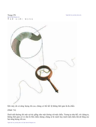 Trang 178 Người dịch: da_trạch@yahoo.com;
http://datrach.blogspot.com
T H ế G I ớ I M À N G
Khi máy dò có năng lượng đủ cao, chúng có thể tiết lộ không thời gian là đa chiều
(Hình 7.6)
Dưới mắt thường thì một sợi tóc giống như một đường với một chiều. Tương tự như thế, với chúng ta,
không thời gian có vẻ như là bốn chiều nhưng chúng sẽ là mười hay mười một chiều khi dò bằng các
hạt năng lượng rất cao.
Người dịch: da_trạch@yahoo.com; http://datrach.blogspot.com
 