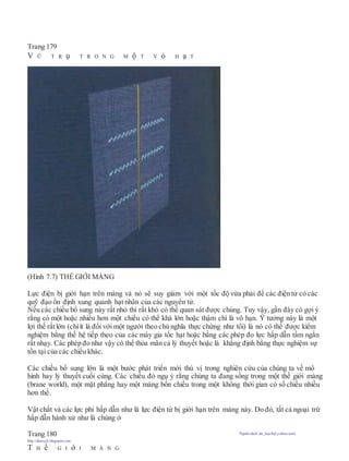 Trang 179
V Ũ T R ụ T R O N G M ộ T V ỏ H ạ T
(Hình 7.7) THẾ GIỚI MÀNG
Lực điện bị giới hạn trên màng và nó sẽ suy giảm với một tốc độ vừa phải để các điện tử có các
quỹ đạo ổn định xung quanh hạt nhân của các nguyên tử.
Nếu các chiều bổ sung này rất nhỏ thì rất khó có thể quan sát được chúng. Tuy vậy, gần đây có gợi ý
rằng có một hoặc nhiều hơn một chiều có thể khá lớn hoặc thậm chí là vô hạn. Ý tưởng này là một
lợi thế rấtlớn (chíít là đối với một người theo chủ nghĩa thực chứng như tôi) là nó có thể được kiểm
nghiệm bằng thế hệ tiếp theo của các máy gia tốc hạt hoặc bằng các phép đo lực hấp dẫn tầm ngắn
rất nhạy. Các phép đo như vậy có thể thỏa mãn cả lý thuyết hoặc là khẳng định bằng thực nghiệm sự
tồn tại của các chiều khác.
Các chiều bố sung lớn là một bước phát triển mới thú vị trong nghiên cứu của chúng ta về mô
hình hay lý thuyết cuối cùng. Các chiều đó ngụ ý rằng chúng ta đang sống trong một thế giới màng
(brane world), một mặt phẳng hay một màng bốn chiều trong một không thời gian có số chiều nhiều
hơn thế.
Vật chất và các lực phi hấp dẫn như là lực điện từ bị giới hạn trên màng này. Do đó, tất cả ngoại trừ
hấp dẫn hành xử như là chúng ở
Trang 180 Người dịch: da_trạch@yahoo.com;
http://datrach.blogspot.com
T H ế G I ớ I M À N G
 