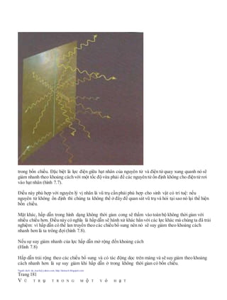 trong bốn chiều. Đặc biệt là lực điện giữa hạt nhân của nguyên tử và điện tử quay xung quanh nó sẽ
giảm nhanh theo khoảng cách với một tốc độ vừa phải để các nguyên tử ổn định không cho điện tử rơi
vào hạt nhân (hình 7.7).
Điều này phù hợp với nguyên lý vị nhân là vũ trụ cần phải phù hợp cho sinh vật có trí tuệ: nếu
nguyên tử không ổn định thì chúng ta không thể ở đây để quan sát vũ trụ và hỏi tại sao nó lại thể hiện
bốn chiều.
Mặt khác, hấp dẫn trong hình dạng không thời gian cong sẽ thấm vào toàn bộ không thời gian với
nhiều chiều hơn. Điều này có nghĩa là hấp dẫn sẽ hành xử khác hẳn với các lực khác mà chúng ta đã trải
nghiệm: vì hấp dẫn có thể lan truyền theo các chiều bổ sung nên nó sẽ suy giảm theo khoảng cách
nhanh hơn là ta trông đợi (hình 7.8).
Nếu sự suy giảm nhanh của lực hấp dẫn mở rộng đến khoảng cách
(Hình 7.8)
Hấp dẫn trải rộng theo các chiều bổ sung và có tác động dọc trên màng và sẽ suy giảm theo khoảng
cách nhanh hơn là sự suy giảm khi hấp dẫn ở trong không thời gian có bốn chiều.
Người dịch: da_trạch@yahoo.com; http://datrach.blogspot.com
Trang 181
V Ũ T R ụ T R O N G M ộ T V ỏ H ạ T
 