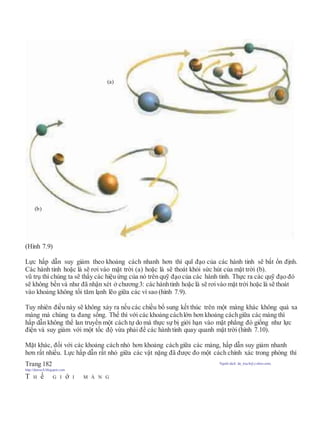 (Hình 7.9)
Lực hấp dẫn suy giảm theo khoảng cách nhanh hơn thì quĩ đạo của các hành tinh sẽ bất ổn định.
Các hành tinh hoặc là sẽ rơi vào mặt trời (a) hoặc là sẽ thoát khỏi sức hút của mặt trời (b).
vũ trụ thì chúng ta sẽ thấy các hiệu ứng của nó trên quỹ đạo của các hành tinh. Thực ra các quỹ đạo đó
sẽ không bền và như đã nhận xét ở chương3: các hànhtinh hoặc là sẽ rơivào mặt trời hoặc là sẽ thoát
vào khoảng không tối tăm lạnh lẽo giữa các vì sao (hình 7.9).
Tuy nhiên điều này sẽ không xảy ra nếu các chiều bổ sung kết thúc trên một màng khác không quá xa
màng mà chúng ta đang sống. Thế thì với các khoảng cáchlớn hơn khoảng cáchgiữa các màng thì
hấp dẫn không thể lan truyền một cách tự do mà thực sự bị giới hạn vào mặt phẳng đó giống như lực
điện và suy giảm với một tốc độ vừa phải để các hành tinh quay quanh mặt trời (hình 7.10).
Mặt khác, đối với các khoảng cách nhỏ hơn khoảng cách giữa các màng, hấp dẫn suy giảm nhanh
hơn rất nhiều. Lực hấp dẫn rất nhỏ giữa các vật nặng đã được đo một cách chính xác trong phòng thí
Trang 182 Người dịch: da_trạch@yahoo.com;
http://datrach.blogspot.com
T H ế G I ớ I M À N G
(a)
(b)
 