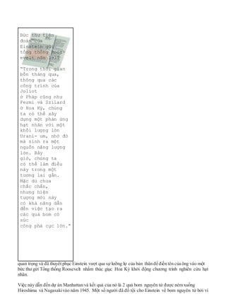 quan trọng và đã thuyết phục Einstein vượt qua sự lưỡng lự của bản thân để điền tên của ông vào một
bức thư gửi Tổng thống Roosevelt nhằm thúc giục Hoa Kỳ khởi động chương trình nghiên cứu hạt
nhân.
Việc này dẫn đến dự án Manhattan và kết quả của nó là 2 quả bom nguyên tử được ném xuống
Hiroshima và Nagasakivào năm 1945. Một số người đã đổ tội cho Einstein về bom nguyên tử bởi vì
Bức thư tiên
đoán của
Einstein gửi
tổng thống Roos-
evelt năm 1939
“Trong thời gian
bốn tháng qua,
thông qua các
công trình của
Joliot
ở Pháp cũng như
Fermi và Szilard
ở Hoa Kỳ, chúng
ta có thể xây
dựng một phản ứng
hạt nhân với một
khối lượng lớn
Urani- um, nhờ đó
mà sinh ra một
nguồn năng lượng
lớn. Bây
giờ, chúng ta
có thể làm điều
này trong một
tương lai gần.
Mặc dù chưa
chắc chắn,
nhưng hiện
tượng mới này
có khả năng dẫn
đến việc tạo ra
các quả bom có
sức
công phá cực lớn.”
 