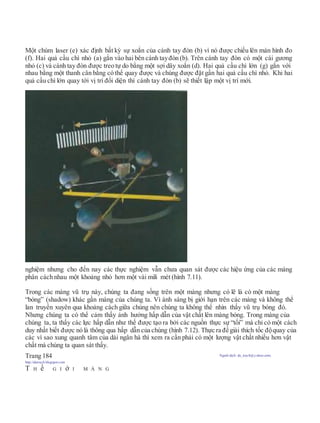 Một chùm laser (e) xác định bất kỳ sự xoắn của cánh tay đòn (b) vì nó được chiếu lên màn hình đo
(f). Hai quả cầu chì nhỏ (a) gắn vào hai bên cánh tayđòn (b). Trên cánh tay đòn có một cái gương
nhỏ (c) và cánh tay đòn được treo tự do bằng một sợi dây xoắn (d). Hai quả cầu chì lớn (g) gắn với
nhau bằng một thanh cân bằng có thể quay được và chúng được đặt gần hai quả cầu chì nhỏ. Khi hai
quả cầu chì lớn quay tới vị trí đối diện thì cánh tay đòn (b) sẽ thiết lập một vị trí mới.
nghiệm nhưng cho đến nay các thực nghiệm vẫn chưa quan sát được các hiệu ứng của các màng
phân cách nhau một khoảng nhỏ hơn một vài mili mét (hình 7.11).
Trong các màng vũ trụ này, chúng ta đang sống trên một màng nhưng có lẽ là có một màng
“bóng” (shadow) khác gần màng của chúng ta. Vì ánh sáng bị giới hạn trên các màng và không thể
lan truyền xuyên qua khoảng cách giữa chúng nên chúng ta không thể nhìn thấy vũ trụ bóng đó.
Nhưng chúng ta có thể cảm thấy ảnh hưởng hấp dẫn của vật chất lên màng bóng. Trong màng của
chúng ta, ta thấy các lực hấp dẫn như thế được tạo ra bởi các nguồn thực sự “tối” mà chỉ có một cách
duy nhất biết được nó là thông qua hấp dẫn của chúng (hình 7.12). Thực ra để giải thích tốc độquay của
các vì sao xung quanh tâm của dải ngân hà thì xem ra cần phải có một lượng vật chất nhiều hơn vật
chất mà chúng ta quan sát thấy.
Trang 184 Người dịch: da_trạch@yahoo.com;
http://datrach.blogspot.com
T H ế G I ớ I M À N G
 